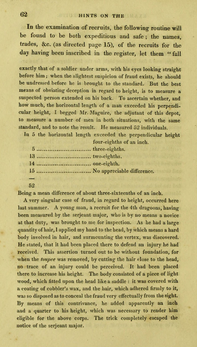 In the examination of recruits, the following routine will be found to be both expeditious and safe; the names, trades, &c. (as directed page 15), of the recruits for the day having been inscribed in the register, let them  fall exactly that of a soldier under arms, with his eyes looking straight before him; when the slightest suspicion of fraud exists, he should be undressed before he is brought to the standard. But the best means of obviating deception in regard to height, is to measure a suspected person extended on his back. To ascertain whether, and how much, the horizontal length of a man exceeded his perpendi- cular height, I begged Mr. Maguire, the adjutant of this depot, to measure a number of men in both situations, with the same standard, and to note the result. He measured 52 individuals. In 5 the horizontal length exceeded the perpendicular height four-eighths of an inch. 5 three-eighths. 13 two-eighths. 14 one-eighth. 15 No appreciable difference. 52 Being a mean difference of about three-sixteenths of an inch. A very singular case of fraud, in regard to height, occurred here last summer. A young man, a recruit for the 4th dragoons, having been measured by the Serjeant major, who is by no means a novice at that duty, was brought to me for inspection. As he had a large quantity of hair, I applied my hand to the head, by which means a hard body involved in hair, and surmounting the vertex, was discovered. He stated, that it had been placed there to defend an injury he had received. This assertion turned out to be without foundation, for when the toupee was removed, by cutting the hair close to the head, no trace of an injury could be perceived. It had been placed there to increase his height. The body consisted of a piece of light wood, which fitted upon the head like a saddle : it was covered with a coating of cobbler's wax, and the hair, which adhered firmly to it, was so disposed as to conceal the fraud very effectually from the sight. By means of this contrivance, he added apparently an inch and a quarter to his height, which was necessary to render him eligible for the above corps. The trick completely escaped the notice of the serjeant major.