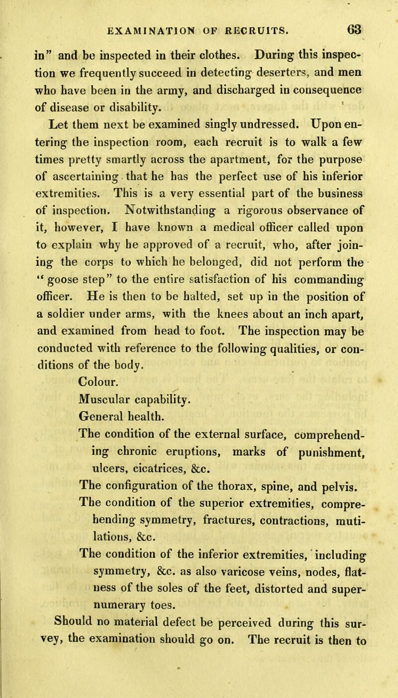 in and be inspected in their clothes. During this inspec- tion we frequently succeed in detecting deserters, and men who have been in the army, and discharged in consequence of disease or disability. Let them next be examined singly undressed. Upon en- tering the inspection room, each recruit is to walk a few times pretty smartly across the apartment, for the purpose of ascertaining that he has the perfect use of his inferior extremities. This is a very essential part of the business of inspection. Notwithstanding a rigorous observance of it, however, I have known a medical officer called upon to explain why he approved of a recruit, who, after join- ing the corps to which he belonged, did not perform the  goose step to the entire satisfaction of his commanding officer. He is then to be halted, set up in the position of a soldier under arms, with the knees about an inch apart, and examined from head to foot. The inspection may be conducted with reference to the following qualities, or con- ditions of the body. Colour. Muscular capability. General health. The condition of the external surface, comprehend- ing chronic eruptions, marks of punishment, ulcers, cicatrices, &c. The configuration of the thorax, spine, and pelvis. The condition of the superior extremities, compre- hending symmetry, fractures, contractions, muti- lations, &c. The condition of the inferior extremities, including symmetry, &c. as also varicose veins, nodes, flat- ness of the soles of the feet, distorted and super- numerary toes. Should no material defect be perceived d uring this sur- vey, the examination should go on. The recruit is then to