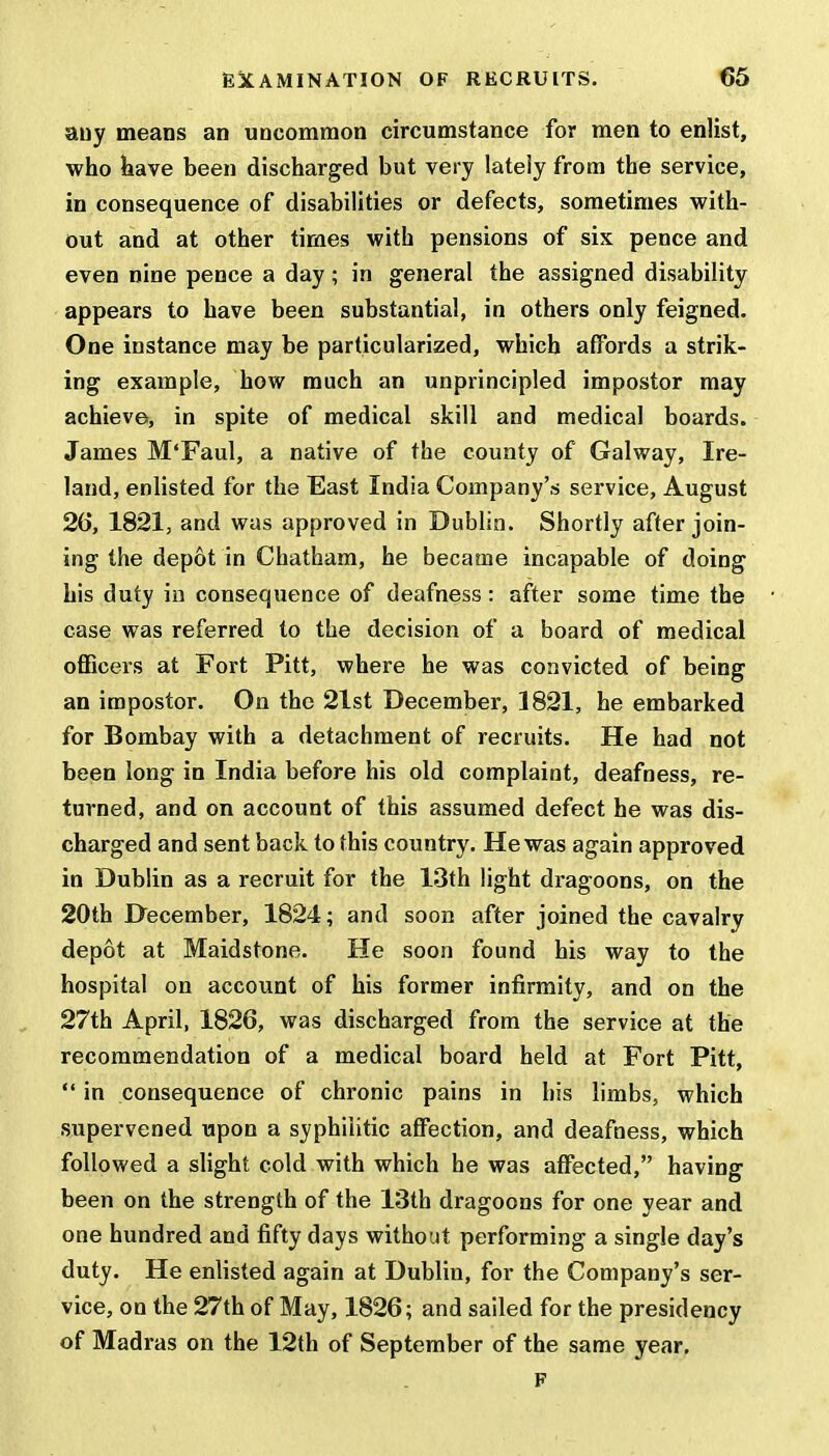 any means an uncommon circumstance for men to enlist, who have been discharged but very lately from the service, in consequence of disabilities or defects, sometimes with- out and at other times with pensions of six pence and even nine pence a day; in general the assigned disability appears to have been substantial, in others only feigned. One instance may be particularized, which affords a strik- ing example, how much an unprincipled impostor may achieve, in spite of medical skill and medical boards. James M'Faul, a native of the county of Galway, Ire- land, enlisted for the East India Company's service, August 26, 1821, and was approved in Dublin. Shortly after join- ing the depot in Chatham, he became incapable of doing his duty in consequence of deafness: after some time the case was referred to the decision of a board of medical officers at Fort Pitt, where he was convicted of being an impostor. On the 21st December, 1821, he embarked for Bombay with a detachment of recruits. He had not been long in India before his old complaint, deafness, re- turned, and on account of this assumed defect he was dis- charged and sent back to this country. He was again approved in Dublin as a recruit for the 13th light dragoons, on the 20th December, 1824; and soon after joined the cavalry depot at Maidstone. He soon found his way to the hospital on account of his former infirmity, and on the 27th April, 1826, was discharged from the service at the recommendation of a medical board held at Fort Pitt,  in consequence of chronic pains in his limbs, which supervened upon a syphilitic affection, and deafness, which followed a slight cold with which he was affected, having been on the strength of the 13th dragoons for one year and one hundred and fifty days without performing a single day's duty. He enlisted again at Dublin, for the Company's ser- vice, on the 27th of May, 1826; and sailed for the presidency of Madras on the 12th of September of the same year. F