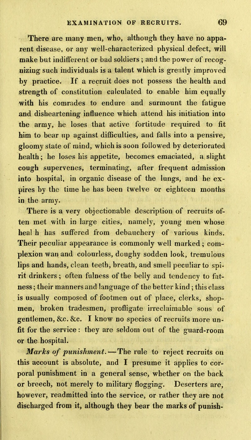 There are many men, who, although they have no appa- rent disease, or any well-characterized physical defect, will make but indifferent or bad soldiers ; and the power of recog- nizing such individuals is a talent which is greatly improved by practice. If a recruit does not possess the health and strength of constitution calculated to enable him equally with his comrades to endure and surmount the fatigue and disheartening influence which attend his initiation into the army, he loses that active fortitude required to fit him to bear up against difficulties, and falls into a pensive, gloomy slate of mind, which is soon followed by deteriorated health; he loses his appetite, becomes emaciated, a,slight cough supervenes, terminating, after frequent admission into hospital, in organic disease of the lungs, and he ex- pires by the time he has been twelve or eighteen months in the army. There is a very objectionable description of recruits of- ten met with in large cities, namely, young men whose heal h has suffered from debauchery of various kinds. Their peculiar appearance is commonly well marked; com- plexion wan and colourless, doughy sodden look, tremulous lips and hands, clean teeth, breath, and smell peculiar to spi- rit drinkers; often fulness of the belly and tendency to fat- ness ; their manners and language of the better kind; this class is usually composed of footmen out of place, clerks, shop- men, broken tradesmen, profligate irreclaimable sons of gentlemen, &c. &c. I know no species of recruits more un- fit for the service: they are seldom out of the guard-room or the hospital. Marks of punishment.—-The rule to reject recruits on this account is absolute, and I presume it applies to cor- poral punishment in a general sense, whether on the back or breech, not merely to military flogging. Deserters are, however, readmitted into the service, or rather they are not discharged from it, although they bear the marks of punish-