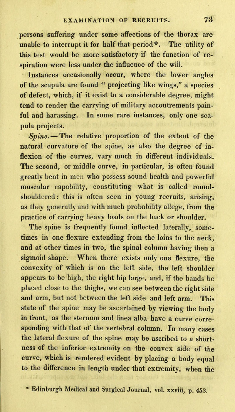 persons suffering under some affections of the thorax are unable to interrupt it for half that period*. The utility of this test would be more satisfactory if the function of re- spiration were less under the influence of the will. Instances occasionally occur, where the lower angles of the scapula are found  projecting like wings, a species of defect, which, if it exist to a considerable degree, might tend to render the carrying of military accoutrements pain- ful and harassing. In some rare instances, only one sca- pula projects. Spine. — The relative proportion of the extent of the natural curvature of the spine, as also the degree of in- flexion of the curves, vary much in different individuals. The second, or middle curve, in particular, is often found greatly bent in men who possess sound health and powerful muscular capability, constituting what is called round- shouldered : this is often seen in young recruits, arising, as they generally and with much probability allege, from the practice of carrying heavy loads on the back or shoulder. The spine is frequently found inflected laterally, some- times in one flexure extending from the loins to the neck, and at other times in two, the spinal column having then a sigmoid shape. When there exists only one flexure, the convexity of which is on the left side, the left shoulder appears to be high, the right hip large, and, if the hands be placed close to the thighs, we can see between the right side and arm, but not between the left side and left arm. This state of the spine may be ascertained by viewing the body in front, as the sternum and linea alba have a curve corre- sponding with that of the vertebral column. In many cases the lateral flexure of the spine may be ascribed to a short- ness of the inferior extremity on the convex side of the curve, which is rendered evident by placing a body equal to the difference in length under that extremity, when the * Edinburgh Medical and Surgical Journal, vol. xxviii, p. 453.