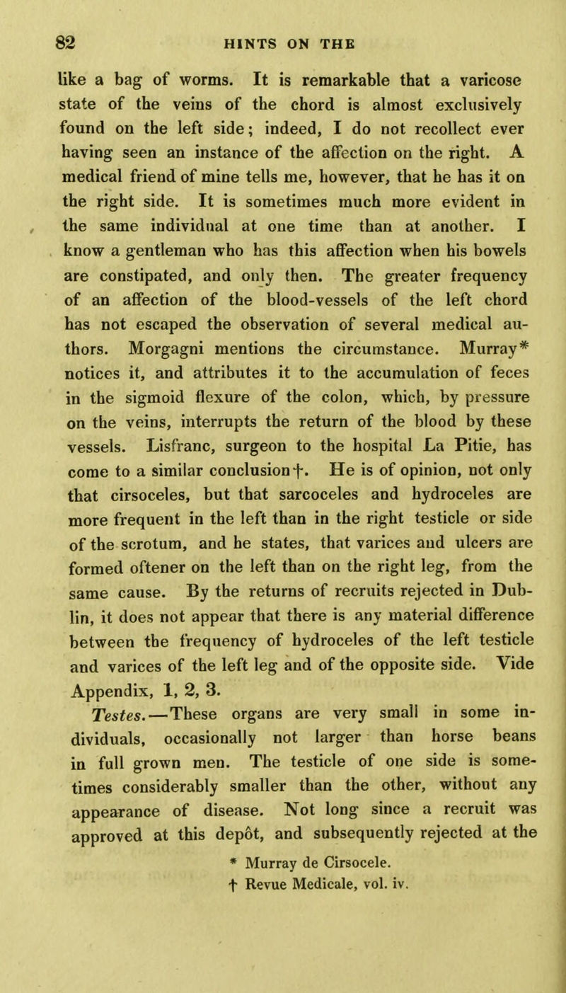 like a bag of worms. It is remarkable that a varicose state of the veins of the chord is almost exclusively found on the left side; indeed, I do not recollect ever having seen an instance of the affection on the right. A medical friend of mine tells me, however, that he has it on the right side. It is sometimes much more evident in the same individual at one time than at another. I know a gentleman who has this affection when his bowels are constipated, and only then. The greater frequency of an affection of the blood-vessels of the left chord has not escaped the observation of several medical au- thors. Morgagni mentions the circumstance. Murray* notices it, and attributes it to the accumulation of feces in the sigmoid flexure of the colon, which, by pressure on the veins, interrupts the return of the blood by these vessels. Lisfranc, surgeon to the hospital La Pitie, has come to a similar conclusion f. He is of opinion, not only that cirsoceles, but that sarcoceles and hydroceles are more frequent in the left than in the right testicle or side of the scrotum, and he states, that varices and ulcers are formed oftener on the left than on the right leg, from the same cause. By the returns of recruits rejected in Dub- lin, it does not appear that there is any material difference between the frequency of hydroceles of the left testicle and varices of the left leg and of the opposite side. Vide Appendix, 1, 2, 3. Testes.—These organs are very small in some in- dividuals, occasionally not larger than horse beans in full grown men. The testicle of one side is some- times considerably smaller than the other, without any appearance of disease. Not long since a recruit was approved at this depot, and subsequently rejected at the * Murray de Cirsocele. t Revue Medicale, vol. iv.
