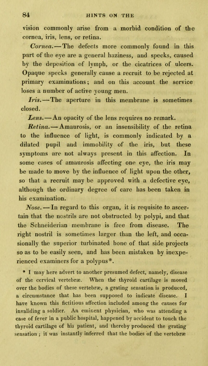 vision commonly arise from a morbid condition of the cornea, iris, lens, or retina. Cornea. — The defects more commonly found in this part of the eye are a general haziness, and specks, caused by the deposition of lymph, or the cicatrices of ulcers. Opaque specks generally cause a recruit to be rejected at primary examinations; and on this account the service loses a number of active young men. Iris.—The aperture in this membrane is sometimes closed. Lens.—An opacity of the lens requires no remark. Retina. — Amaurosis, or an insensibility of the retina to the influence of light, is commonly indicated by a dilated pupil and immobility of the iris, but these symptoms are not always present in this affection. In some cases of amaurosis affecting one eye, the iris may be made to move by the influence of light upon the other, so that a recruit may be approved with a defective eye, although the ordinary degree of care has been taken in his examination. Nose. — In regard to this organ, it is requisite to ascer- tain that the nostrils are not obstructed by polypi, and that the Schneiderian membrane is free from disease. The right nostril is sometimes larger than the left, and occa- sionally the superior turbinated bone of that side projects so as to be easily seen, and has been mistaken by inexpe- rienced examiners for a polypus*. * I may here advert to another presumed defect, namely, disease of the cervical vertebrae. When the thyroid cartilage is moved over the bodies of these vertebrae, a grating sensation is produced, a circumstance that has been supposed to indicate disease. I have known this fictitious affection included among the causes for invaliding a soldier. An eminent physician, who was attending a case of fever in a public hospital, happened by accident to touch the thyroid cartilage of his patient, and thereby produced the grating sensation ; it was instantly inferred that the bodies of the vertebrae