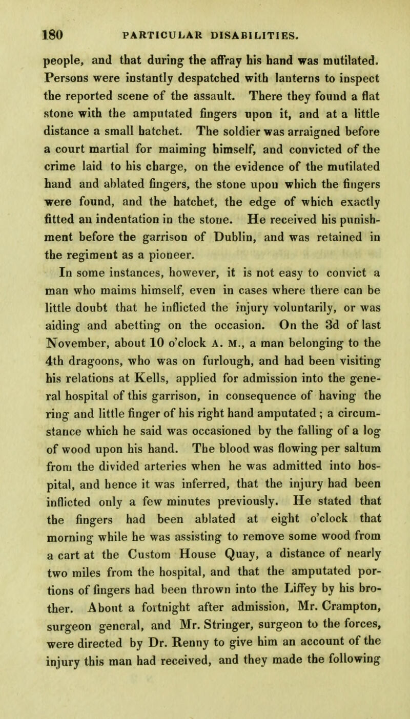 people, and that during the affray his hand was mutilated. Persons were instantly despatched with lanterns to inspect the reported scene of the assault. There they found a flat stone with the amputated fingers upon it, and at a little distance a small hatchet. The soldier was arraigned before a court martial for maiming himself, and convicted of the crime laid to his charge, on the evidence of the mutilated hand and ablated fingers, the stone upou which the fingers were found, and the hatchet, the edge of which exactly fitted an indentation in the stone. He received his punish- ment before the garrison of Dublin, and was retained in the regiment as a pioneer. In some instances, however, it is not easy to convict a man who maims himself, even in cases where there can be little doubt that he inflicted the injury voluntarily, or was aiding and abetting on the occasion. On the 3d of last November, about 10 o'clock A. M., a man belonging to the 4th dragoons, who was on furlough, and had been visiting his relations at Kells, applied for admission into the gene- ral hospital of this garrison, in consequence of having the ring and little finger of his right hand amputated ; a circum- stance which he said was occasioned by the falling of a log of wood upon his hand. The blood was flowing per saltum from the divided arteries when he was admitted into hos- pital, and hence it was inferred, that the injury had been inflicted only a few minutes previously. He stated that the fingers had been ablated at eight o'clock that morning while he was assisting to remove some wood from a cart at the Custom House Quay, a distance of nearly two miles from the hospital, and that the amputated por- tions of fingers had been thrown into the LifFey by his bro- ther. About a fortnight after admission, Mr. Crampton, surgeon general, and Mr. Stringer, surgeon to the forces, were directed by Dr. Renny to give him an account of the injury this man had received, and they made the following