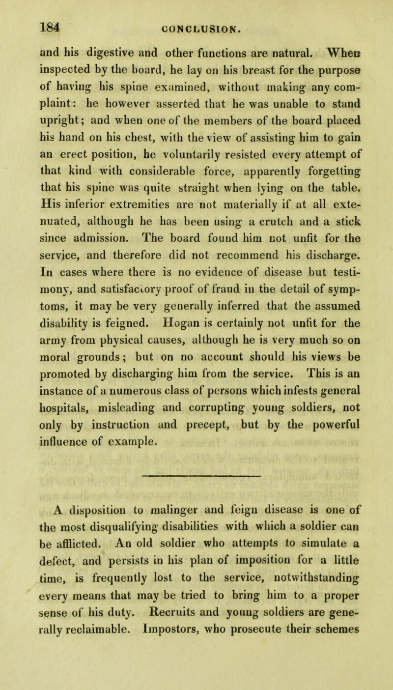 and his digestive and other functions are natural. When inspected by the board, he lay on his breast for the purpose of having his spine examined, without making any com- plaint: he however asserted that he was unable to stand upright; and when one of the members of the board placed his hand on his chest, with the view of assisting him to gain an erect position, he voluntarily resisted every attempt of that kind with considerable force, apparently forgetting that his spine was quite straight when lying on the table. His inferior extremities are not materially if at all exte- nuated, although he has been using a crutch and a stick since admission. The board found him not unfit for the service, and therefore did not recommend his discharge. In cases where there is no evidence of disease but testi- mony, and satisfactory proof of fraud in the detail of symp- toms, it may be very generally inferred that the assumed disability is feigned. Hogan is certainly not unfit for the army from physical causes, although he is very much so on moral grounds; but on no account should his views be promoted by discharging him from the service. This is an instance of a numerous class of persons which infests general hospitals, misleading and corrupting young soldiers, not only by instruction and precept, but by the powerful influence of example. A disposition to malinger and feign disease is one of the most disqualifying disabilities with which a soldier can be afflicted. An old soldier who attempts to simulate a defect, and persists in his plan of imposition for a little time, is frequently lost to the service, notwithstanding every means that may be tried to bring him to a proper sense of his duty. Recruits and young soldiers are gene- rally reclaimable. Impostors, who prosecute their schemes