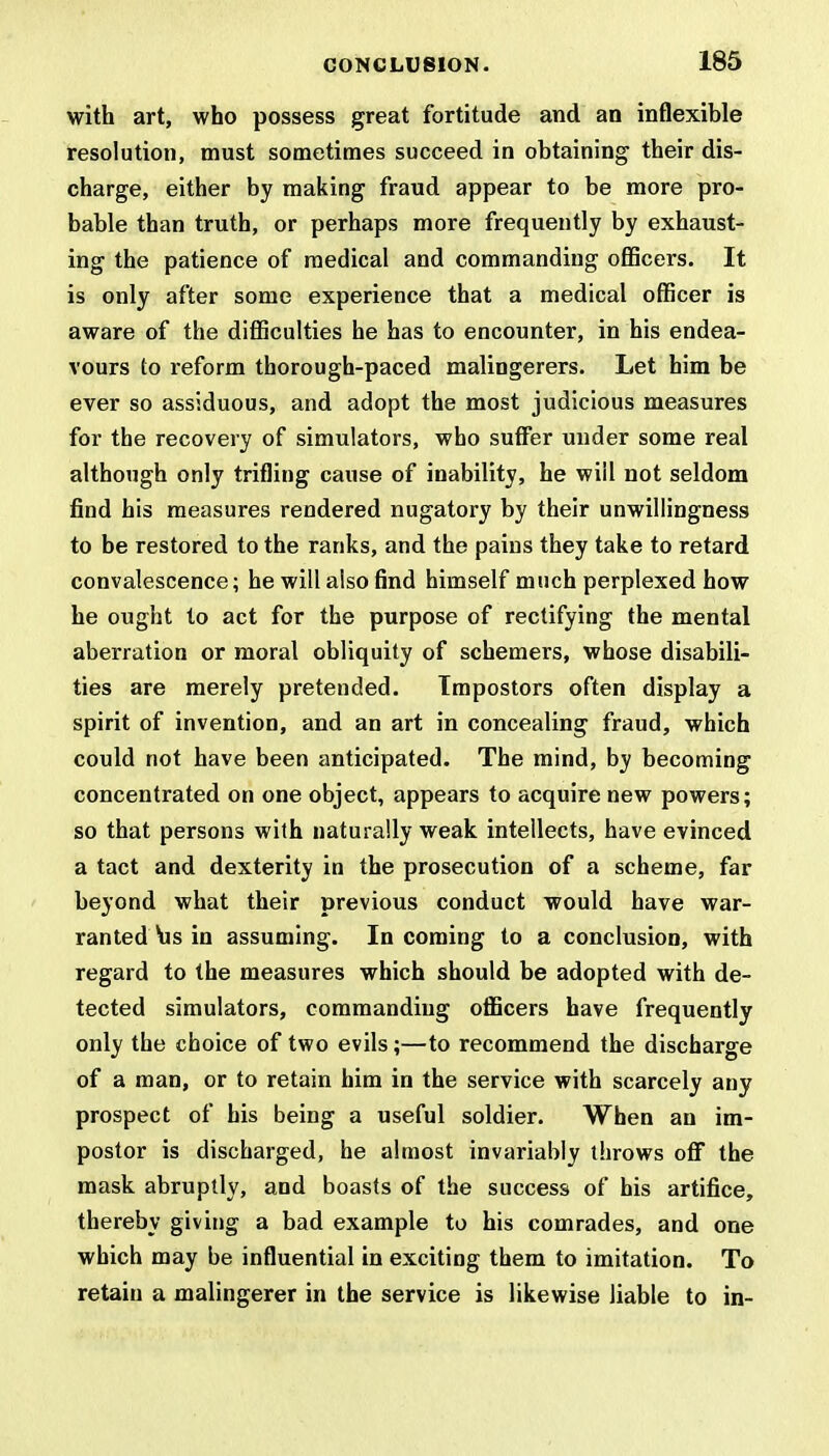 with art, who possess great fortitude and an inflexible resolution, must sometimes succeed in obtaining their dis- charge, either by making fraud appear to be more pro- bable than truth, or perhaps more frequently by exhaust- ing the patience of medical and commanding officers. It is only after some experience that a medical officer is aware of the difficulties he has to encounter, in his endea- vours to reform thorough-paced malingerers. Let him be ever so assiduous, and adopt the most judicious measures for the recovery of simulators, who suffer under some real although only trifling cause of inability, he will not seldom find his measures rendered nugatory by their unwillingness to be restored to the ranks, and the pains they take to retard convalescence; he will also find himself much perplexed how he ought to act for the purpose of rectifying the mental aberration or moral obliquity of schemers, whose disabili- ties are merely pretended. Impostors often display a spirit of invention, and an art in concealing fraud, which could not have been anticipated. The mind, by becoming concentrated on one object, appears to acquire new powers; so that persons with naturally weak intellects, have evinced a tact and dexterity in the prosecution of a scheme, far beyond what their previous conduct would have war- ranted His in assuming. In coming to a conclusion, with regard to the measures which should be adopted with de- tected simulators, commanding officers have frequently only the choice of two evils;—to recommend the discharge of a man, or to retain him in the service with scarcely any prospect of his being a useful soldier. When an im- postor is discharged, he almost invariably throws off the mask abruptly, and boasts of the success of his artifice, thereby giving a bad example to his comrades, and one which may be influential in exciting them to imitation. To retain a malingerer in the service is likewise liable to in-