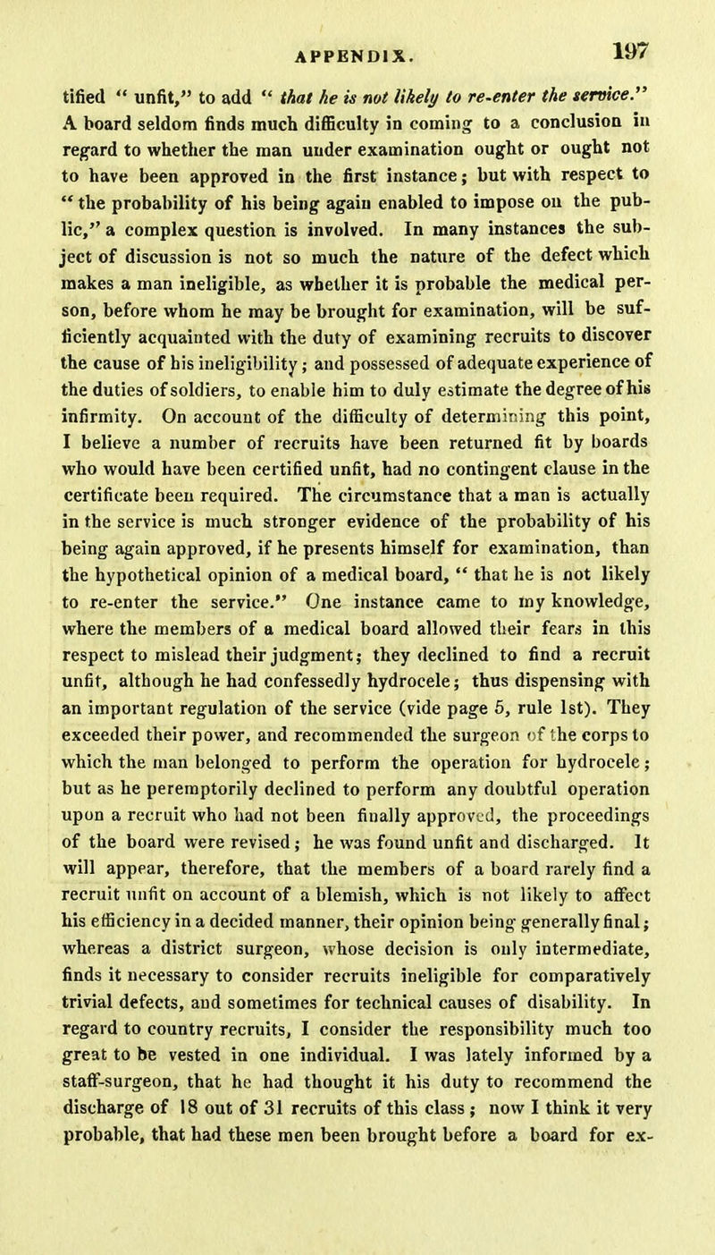 tified  unfit, to add  that he is not likely to re-enter the service. A board seldom finds much difficulty in coming to a conclusion in regard to whether the man under examination ought or ought not to have been approved in the first instance; but with respect to  the probability of his being again enabled to impose on the pub- lic, a complex question is involved. In many instances the sub- ject of discussion is not so much the nature of the defect which makes a man ineligible, as whether it is probable the medical per- son, before whom he may be brought for examination, will be suf- ficiently acquainted with the duty of examining recruits to discover the cause of his ineligibility; and possessed of adequate experience of the duties of soldiers, to enable him to duly estimate the degree of his infirmity. On account of the difficulty of determining this point, I believe a number of recruits have been returned fit by boards who would have been certified unfit, had no contingent clause in the certificate been required. The circumstance that a man is actually in the service is much stronger evidence of the probability of his being again approved, if he presents himself for examination, than the hypothetical opinion of a medical board,  that he is not likely to re-enter the service. One instance came to my knowledge, where the members of a medical board allowed their fears in this respect to mislead their judgment; they declined to find a recruit unfit, although he had confessedly hydrocele; thus dispensing with an important regulation of the service (vide page 5, rule 1st). They exceeded their power, and recommended the surgeon of the corps to which the man belonged to perform the operation for hydrocele; but as he peremptorily declined to perform any doubtful operation upon a recruit who had not been finally approved, the proceedings of the board were revised; he was found unfit and discharged. It will appear, therefore, that the members of a board rarely find a recruit unfit on account of a blemish, which is not likely to affect his efficiency in a decided manner, their opinion being generally final; whereas a district surgeon, whose decision is only intermediate, finds it necessary to consider recruits ineligible for comparatively trivial defects, and sometimes for technical causes of disability. In regard to country recruits, I consider the responsibility much too great to be vested in one individual. I was lately informed by a staff-surgeon, that he had thought it his duty to recommend the discharge of 18 out of 31 recruits of this class ; now I think it very probable, that had these men been brought before a board for ex-