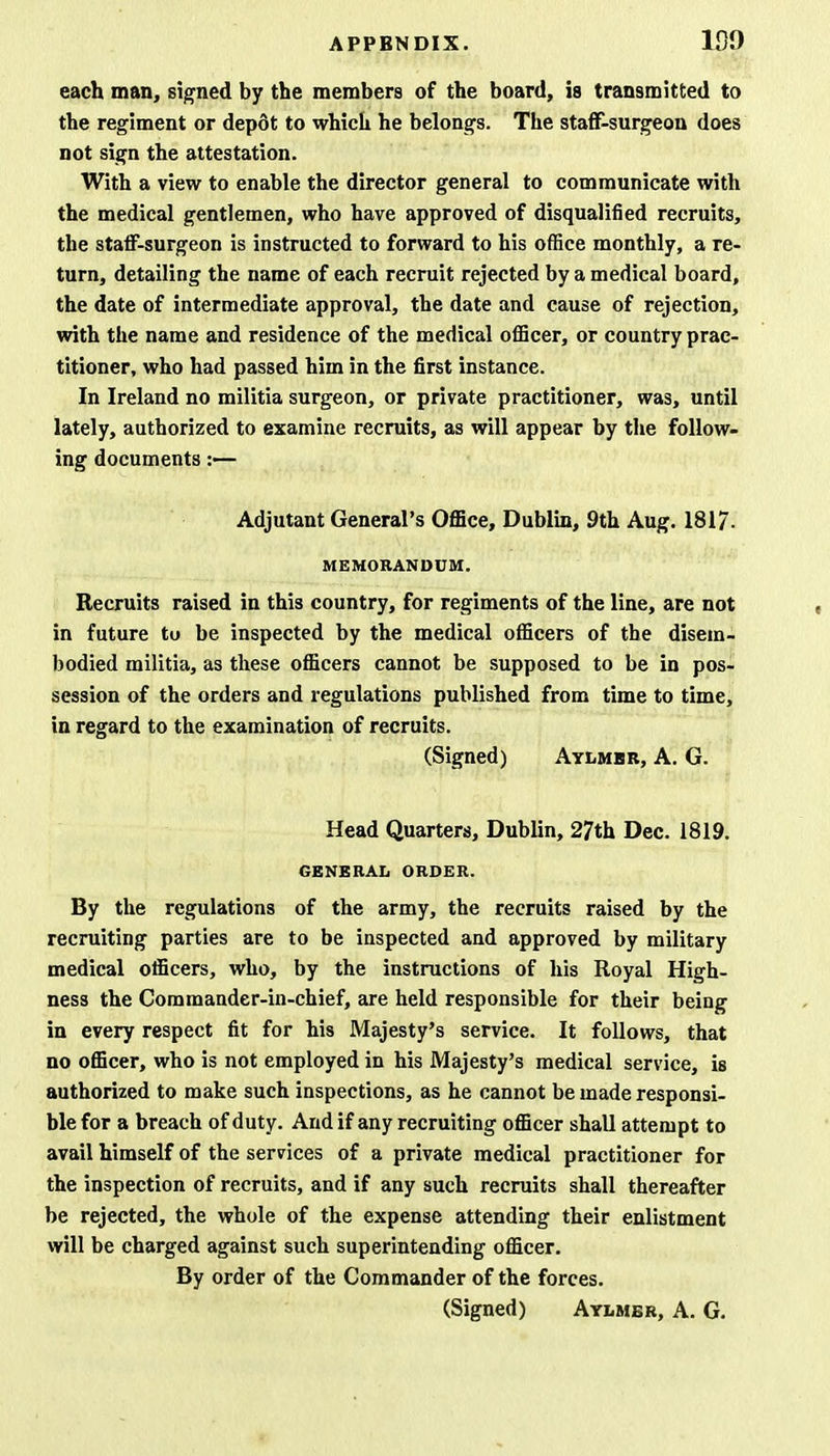 each man, signed by the members of the board, is transmitted to the regiment or depot to which he belongs. The staff-surgeon does not sign the attestation. With a view to enable the director general to communicate with the medical gentlemen, who have approved of disqualified recruits, the staff-surgeon is instructed to forward to his office monthly, a re- turn, detailing the name of each recruit rejected by a medical board, the date of intermediate approval, the date and cause of rejection, with the name and residence of the medical officer, or country prac- titioner, who had passed him in the first instance. In Ireland no militia surgeon, or private practitioner, was, until lately, authorized to examine recruits, as will appear by the follow- ing documents :— Adjutant General's Office, Dublin, 9th Aug. 1817. MEMORANDUM. Recruits raised in this country, for regiments of the line, are not in future to be inspected by the medical officers of the disem- bodied militia, as these officers cannot be supposed to be in pos- session of the orders and regulations published from time to time, in regard to the examination of recruits. (Signed) Aylmbr, A. G. Head Quarters, Dublin, 27th Dec. 1819. GENERAL ORDER. By the regulations of the army, the recruits raised by the recruiting parties are to be inspected and approved by military medical officers, who, by the instructions of his Royal High- ness the Commander-in-chief, are held responsible for their being in every respect fit for his Majesty's service. It follows, that no officer, who is not employed in his Majesty's medical service, is authorized to make such inspections, as he cannot be made responsi- ble for a breach of duty. And if any recruiting officer shall attempt to avail himself of the services of a private medical practitioner for the inspection of recruits, and if any such recruits shall thereafter be rejected, the whole of the expense attending their enlistment will be charged against such superintending officer. By order of the Commander of the forces. (Signed) Aylmbr, A. G.