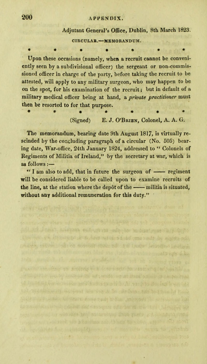 Adjutant General's Office, Dublin, 8th March 1823. CIRCULAR.—MEMORANDUM. • •••••• Upon these occasions (namely, when a recruit cannot be conveni- ently seen by a subdivisional officer) the sergeant or non-commis- sioned officer in charge of the party, before taking the recruit to be attested, will apply to any military surgeon, who may happen to be on the spot, for his examination of the recruit; but in default of a military medical officer being at hand, a private practitioner must then be resorted to for that purpose. (Signed) E. J. O'Brien, Colonel, A. A. G. The memorandum, bearing date 9th August 1817, is virtually re- scinded by the concluding paragraph of a circular (No. 505) bear- ing date, War-office, 24th January 1824, addressed to  Colonels of Regiments of Militia of Ireland, by the secretary at war, which is as follows:—  I am also to add, that in future the surgeon of regiment will be considered liable to be called upon to examine recruits of the line, at the station where the depot of the militia is situated, without any additional remuneration for this duty.