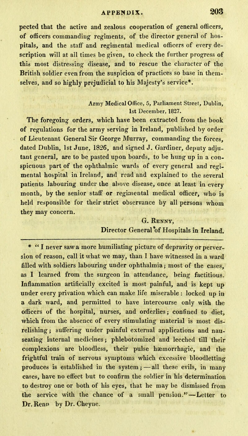 pected that the active and zealous cooperation of general officers, of officers commanding regiments, of the director general of hos- pitals, and the staff and regimental medical officers of every de- scription will at all times be given, to check the further progress of this most distressing disease, and to rescue the character of the British soldier even from the suspicion of practices so base in them- selves, and so highly prejudicial to his Majesty's service*. Army Medical Office, 5, Parliament Streel, Dublin, 1st December, 1827. The foregoing orders, which have been extracted from the book of regulations for the army serving in Ireland, published by order of Lieutenant General Sir George Murray, commanding the forces, dated Dublin, 1st June, 1826, and signed J. Gardiner, deputy adju- tant general, are to be pasted upon boards, to be hung up in a con- spicuous part of the ophthalmic wards of every general and regi- mental hospital in Ireland, and read and explained to the several patients labouring under the above disease, once at least in every month, by the senior staff or regimental medical officer, who is held responsible for their strict observance by all persons whom they may concern. G. Renny, Director General of Hospitals in Ireland. * I never saw a more humiliating picture of depravity or perver- sion of reason, call it what we may, than I have witnessed in a ward filled with soldiers labouring under ophthalmia; most of the cases, as I learned from the surgeon in attendance, being factitious. Inflammation artificially excited is most painful, and is kept up under every privation which can make life miserable: locked up in a dark ward, and permitted to have intercourse only with the officers of the hospital, nurses, and orderlies; confined to diet, which from the absence of every stimulating material is most dis- relishing ; suffering under painful external applications and nau- seating internal medicines; phlebotomized and leeched till their complexions are bloodless, their pulse haemorrhagic, and the frightful train of nervous symptoms which excessive bloodletting produces is established in the system; — all these evils, in many cases, have no effect but to confirm the soldier in his determination to destroy one or both of his eyes, that he may be dismissed from the service with the chance of a small pension.—Letter to Dr. Renn by Dr. Cheyne.