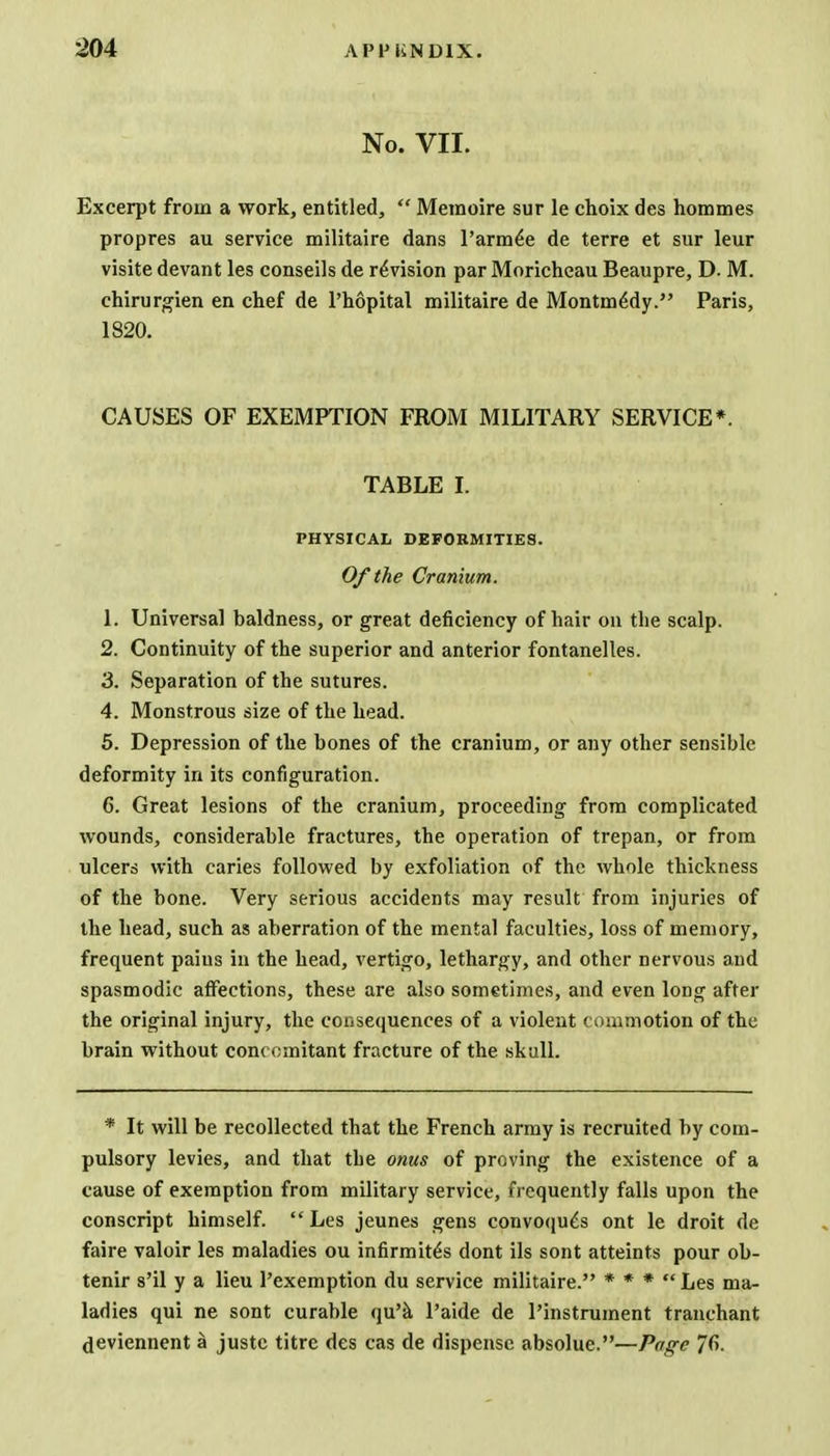 No. VII. Excerpt from a work, entitled,  Memoire sur le choix des hommes propres au service militaire dans l'arm^e de terre et sur leur visite devant les conseils de revision par Moricheau Beaupre, D. M. chirurgien en chef de Phopital militaire de Montm6dy. Paris, 1820. CAUSES OF EXEMPTION FROM MILITARY SERVICE*. TABLE I. PHYSICAL DEFORMITIES. Of the Cranium. L Universal baldness, or great deficiency of hair on the scalp. 2. Continuity of the superior and anterior fontanelles. 3. Separation of the sutures. 4. Monstrous size of the head. 5. Depression of the bones of the cranium, or any other sensible deformity in its configuration. 6. Great lesions of the cranium, proceeding from complicated wounds, considerable fractures, the operation of trepan, or from ulcers with caries followed by exfoliation of the whole thickness of the bone. Very serious accidents may result from injuries of the head, such as aberration of the mental faculties, loss of memory, frequent pains in the head, vertigo, lethargy, and other nervous and spasmodic affections, these are also sometimes, and even long after the original injury, the consequences of a violent commotion of the brain without concomitant fracture of the skull. * It will be recollected that the French army is recruited by com- pulsory levies, and that the onus of proving the existence of a cause of exemption from military service, frequently falls upon the conscript himself.  Les jeunes gens convoqu£s ont le droit de faire valoir les maladies ou infirmite's dont ils sont atteints pour ob- tenir s'il y a lieu l'exemption du service militaire. * * *  Les ma- ladies qui ne sont curable qu'a Paide de Pinstrument tranchant deviennent a juste titre des cas de dispense absolue.—Page 76.