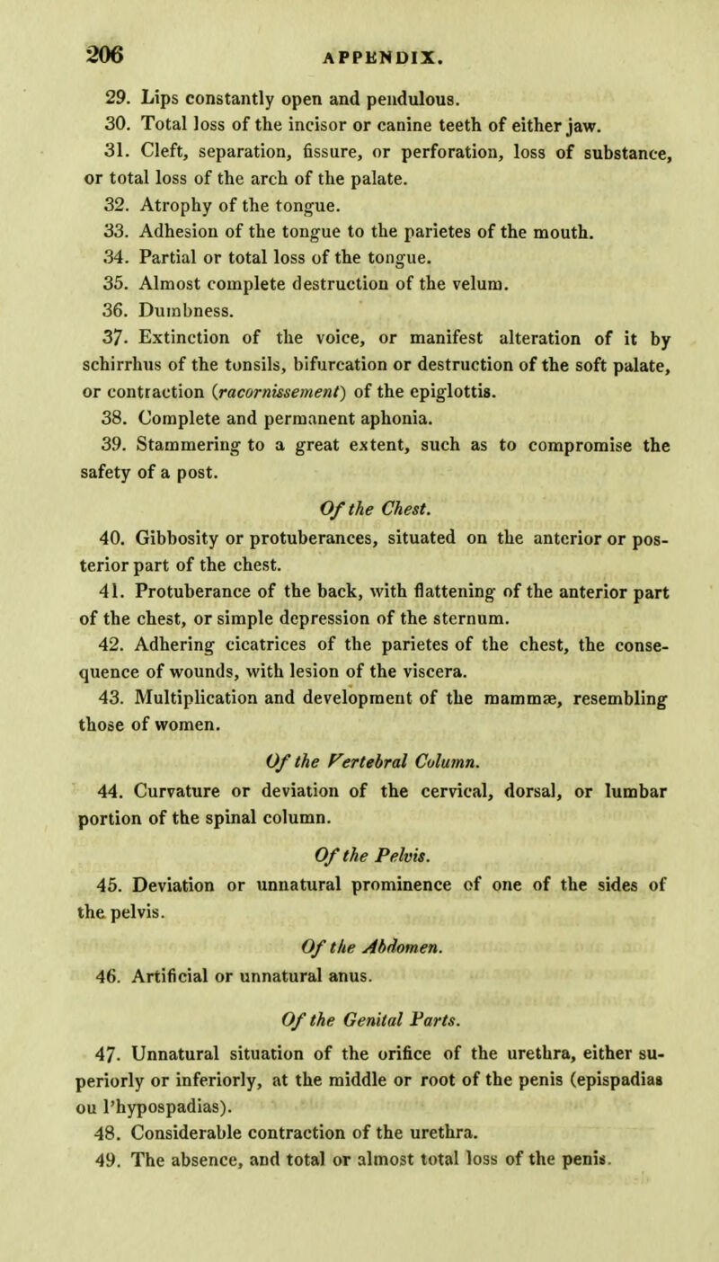 29. Lips constantly open and pendulous. 30. Total loss of the incisor or canine teeth of either jaw. 31. Cleft, separation, fissure, or perforation, loss of substance, or total loss of the arch of the palate. 32. Atrophy of the tongue. 33. Adhesion of the tongue to the parietes of the mouth. 34. Partial or total loss of the tongue. 35. Almost complete destruction of the velum. 36. Dumbness. 37- Extinction of the voice, or manifest alteration of it by schirrhus of the tonsils, bifurcation or destruction of the soft palate, or contraction (racornksement) of the epiglottis. 38. Complete and permanent aphonia. 39. Stammering to a great extent, such as to compromise the safety of a post. Of the Chest. 40. Gibbosity or protuberances, situated on the anterior or pos- terior part of the chest. 41. Protuberance of the back, with flattening of the anterior part of the chest, or simple depression of the sternum. 42. Adhering cicatrices of the parietes of the chest, the conse- quence of wounds, with lesion of the viscera. 43. Multiplication and development of the mammae, resembling those of women. Of the Fertebral Column. 44. Curvature or deviation of the cervical, dorsal, or lumbar portion of the spinal column. Of the Pelvis. 45. Deviation or unnatural prominence of one of the sides of the pelvis. Of the Abdomen. 46. Artificial or unnatural anus. Of the Genital Parts. 47- Unnatural situation of the orifice of the urethra, either su- periorly or inferiorly, at the middle or root of the penis (epispadias ou l'hypospadias). 48. Considerable contraction of the urethra. 49. The absence, and total or almost total loss of the penis.