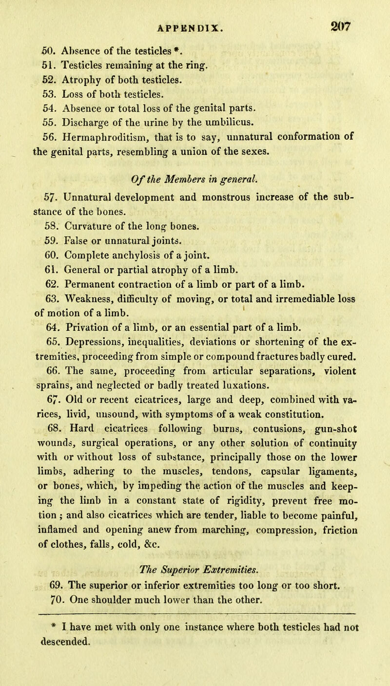 50. Absence of the testicles *. 51. Testicles remaining at the ring. 52. Atrophy of both testicles. 53. Loss of both testicles. 54. Absence or total loss of the genital parts. 55. Discharge of the urine by the umbilicus. 56. Hermaphroditism, that is to say, unnatural conformation of the genital parts, resembling a union of the sexes. Of the Members in general. 5J. Unnatural development and monstrous increase of the sub- stance of the bones. 58. Curvature of the long bones. 59. False or unnatural joints. 60. Complete anchylosis of a joint. 61. General or partial atrophy of a limb. 62. Permanent contraction of a limb or part of a limb. 63. Weakness, difficulty of moving, or total and irremediable loss of motion of a limb. 64. Privation of a limb, or an essential part of a limb. 65. Depressions, inequalities, deviations or shortening of the ex- tremities, proceeding from simple or compound fractures badly cured. 66. The same, proceeding from articular separations, violent sprains, and neglected or badly treated luxations. 67. Old or recent cicatrices, large and deep, combined with va- rices, livid, unsound, with symptoms of a weak constitution. 68. Hard cicatrices following burns, contusions, gun-shot wounds, surgical operations, or any other solution of continuity with or without loss of substance, principally those on the lower limbs, adhering to the muscles, tendons, capsular ligaments, or bones, which, by impeding the action of the muscles and keep- ing the limb in a constant state of rigidity, prevent free mo- tion ; and also cicatrices which are tender, liable to become painful, inflamed and opening anew from marching, compression, friction of clothes, falls, cold, &c. The Superior Extremities. 69. The superior or inferior extremities too long or too short. 70. One shoulder much lower than the other. * I have met with only one instance where both testicles had not descended.