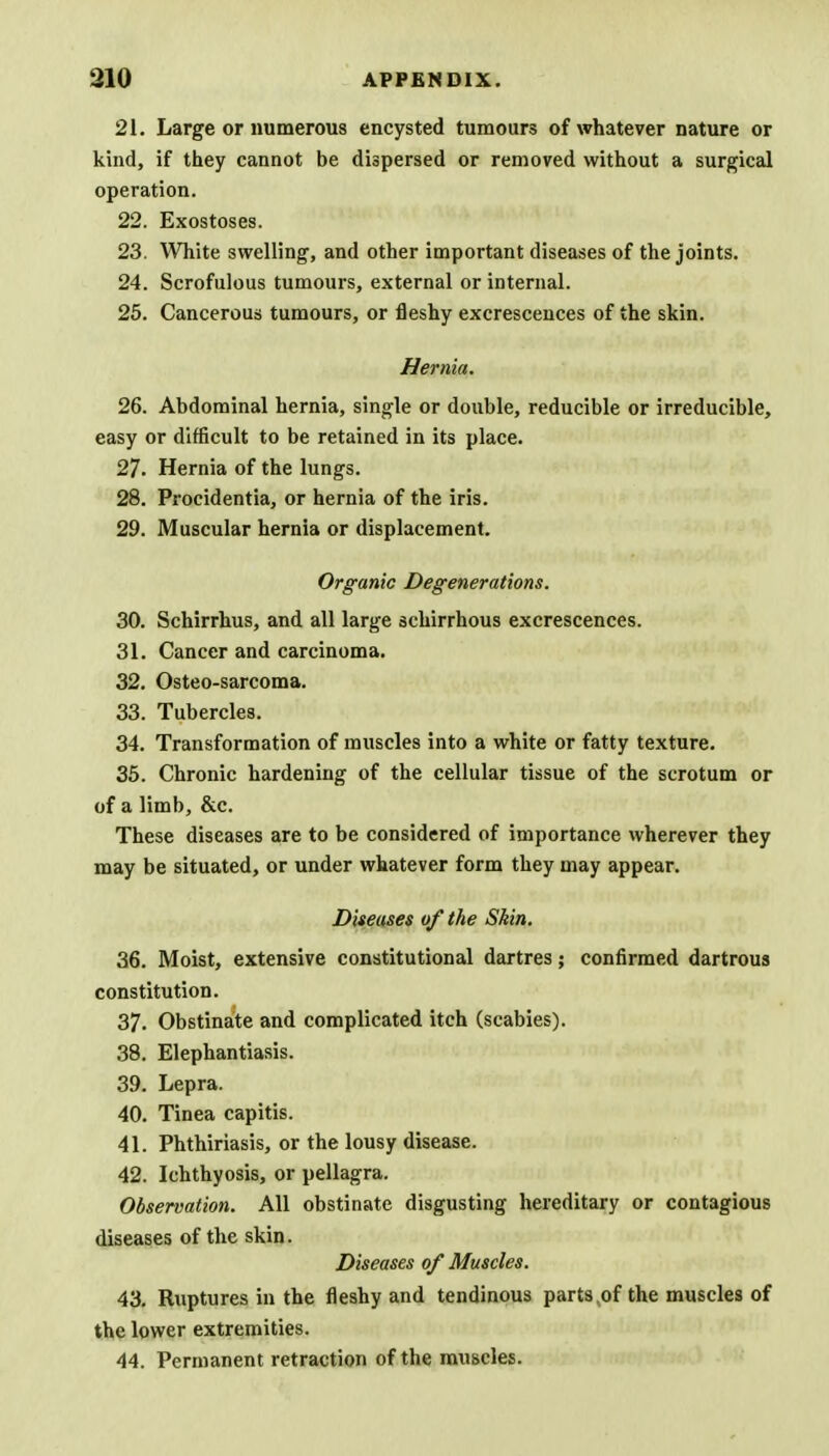 21. Large or numerous encysted tumours of whatever nature or kind, if they cannot be dispersed or removed without a surgical operation. 22. Exostoses. 23. White swelling, and other important diseases of the joints. 24. Scrofulous tumours, external or internal. 25. Cancerous tumours, or fleshy excrescences of the skin. Hernia. 26. Abdominal hernia, single or double, reducible or irreducible, easy or difficult to be retained in its place. 27. Hernia of the lungs. 28. Procidentia, or hernia of the iris. 29. Muscular hernia or displacement. Organic Degenerations. 30. Schirrhus, and all large schirrhous excrescences. 31. Cancer and carcinoma. 32. Osteo-sarcoma. 33. Tubercles. 34. Transformation of muscles into a white or fatty texture. 35. Chronic hardening of the cellular tissue of the scrotum or of a limb, &c. These diseases are to be considered of importance wherever they may be situated, or under whatever form they may appear. Diseases of the Skin. 36. Moist, extensive constitutional dartres; confirmed dartrous constitution. 37. Obstinate and complicated itch (scabies). 38. Elephantiasis. 39. Lepra. 40. Tinea capitis. 41. Phthiriasis, or the lousy disease. 42. Ichthyosis, or pellagra. Observation. All obstinate disgusting hereditary or contagious diseases of the skin. Diseases of Muscles. 43. Ruptures in the fleshy and tendinous parts .of the muscles of the lower extremities. 44. Permanent retraction of the muscles.
