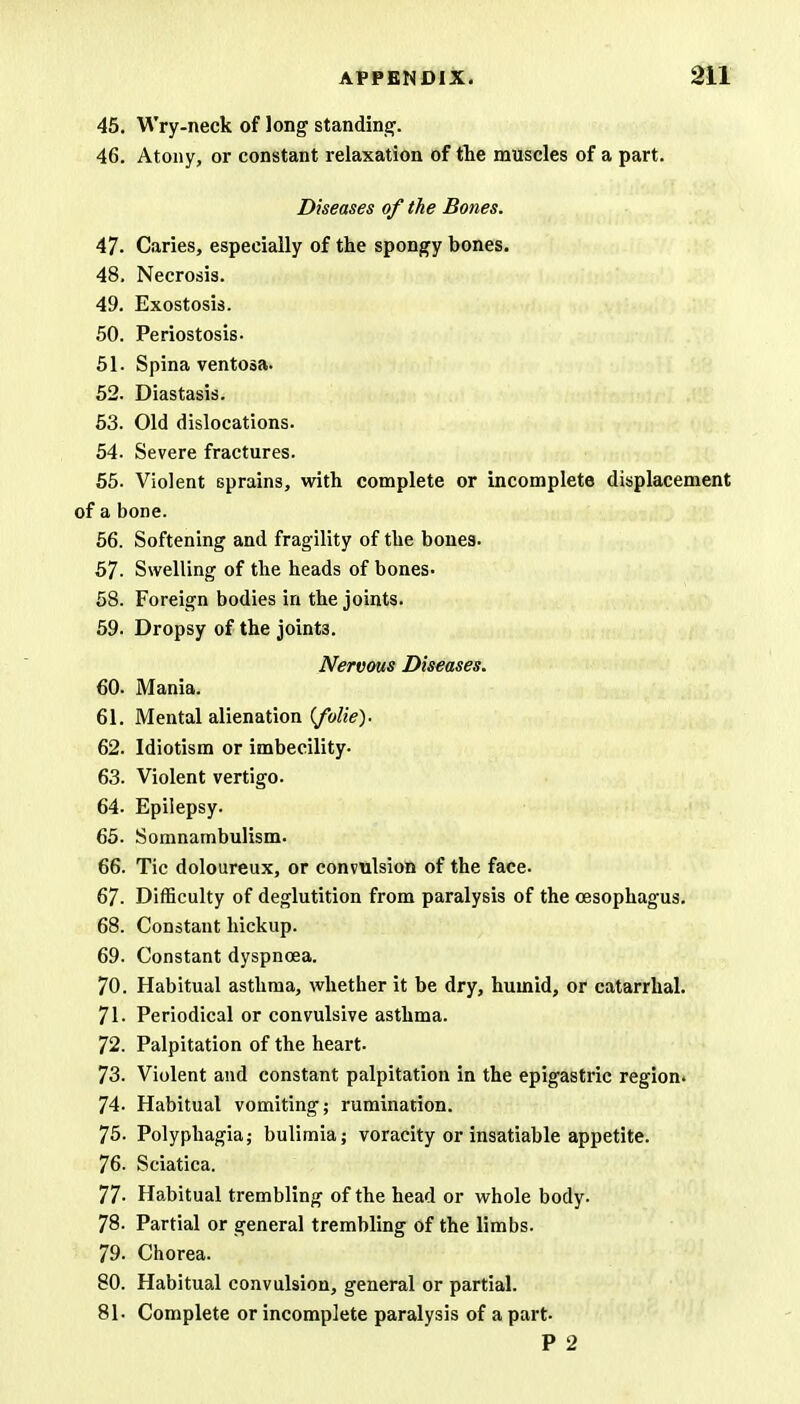 45. Wry-neck of long standing. 46. Atony, or constant relaxation of the muscles of a part. Diseases of the Bones. 47- Caries, especially of the spongy bones. 48. Necrosis. 49. Exostosis. 50. Periostosis- 51. Spina ventosa. 52. Diastasis. 53. Old dislocations. 54. Severe fractures. 55. Violent sprains, with complete or incomplete displacement of a bone. 56. Softening and fragility of the bones. 57. Swelling of the heads of bones- 58. Foreign bodies in the joints. 59. Dropsy of the joint3. Nervous Diseases. 60. Mania. 61. Mental alienation (folie). 62. Idiotism or imbecility. 63. Violent vertigo. 64. Epilepsy. 65. Somnambulism. 66. Tic doloureux, or convulsion of the face. 67. Difficulty of deglutition from paralysis of the oesophagus. 68. Constant hickup. 69. Constant dyspnoea. 70. Habitual asthma, whether it be dry, humid, or catarrhal. 71- Periodical or convulsive asthma. 72. Palpitation of the heart. 73. Violent and constant palpitation in the epigastric region. 74- Habitual vomiting; rumination. 75. Polyphagia; bulimia; voracity or insatiable appetite. 76. Sciatica. 77- Habitual trembling of the head or whole body. 78. Partial or general trembling of the limbs. 79. Chorea. 80. Habitual convulsion, general or partial. 81. Complete or incomplete paralysis of a part P 2