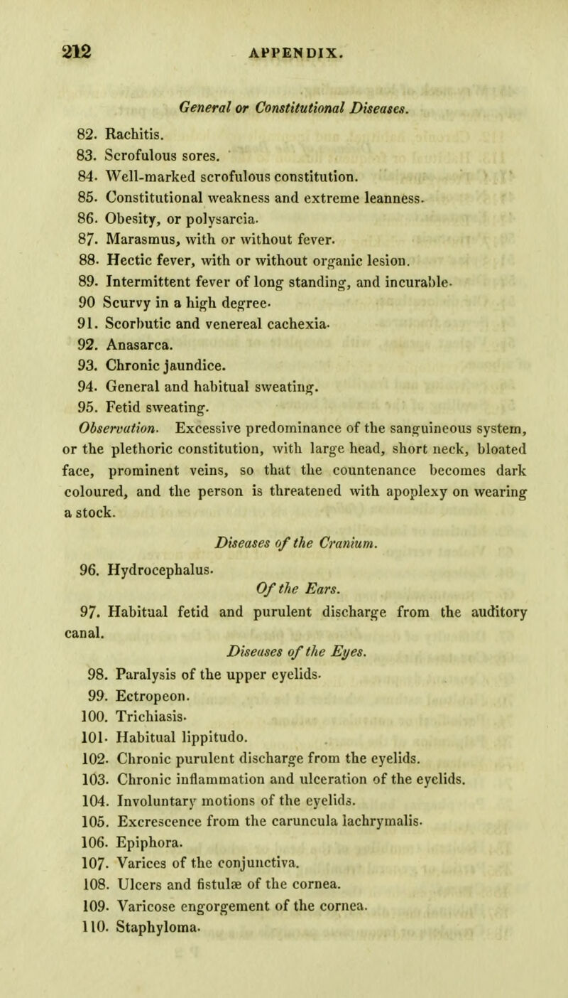 General or Constitutional Diseases. 82. Rachitis. 83. Scrofulous sores. 84- Well-marked scrofulous constitution. 85. Constitutional weakness and extreme leanness. 86. Obesity, or polysarcia. 87. Marasmus, with or without fever. 88. Hectic fever, with or without organic lesion. 89. Intermittent fever of long standing, and incurable- 90 Scurvy in a high degree- 91. Scorbutic and venereal cachexia- 92. Anasarca. 93. Chronic jaundice. 94. General and habitual sweating. 95. Fetid sweating. Observation- Excessive predominance of the sanguineous system, or the plethoric constitution, with large head, short neck, bloated face, prominent veins, so that the countenance becomes dark coloured, and the person is threatened with apoplexy on wearing a stock. Diseases of the Cranium. 96. Hydrocephalus. Of the Ears. 97. Habitual fetid and purulent discharge from the auditory canal. Diseases of the Eyes. 98. Paralysis of the upper eyelids- 99. Ectropeon. 100. Trichiasis- 101- Habitual lippitudo. 102- Chronic purulent discharge from the eyelids. 103. Chronic inflammation and ulceration of the eyelids. 104. Involuntary motions of the eyelids. 105. Excrescence from the caruncula lachrymalis- 106. Epiphora. 107- Varices of the conjunctiva. 108. Ulcers and fistulae of the cornea. 109- Varicose engorgement of the cornea. 110. Staphyloma.