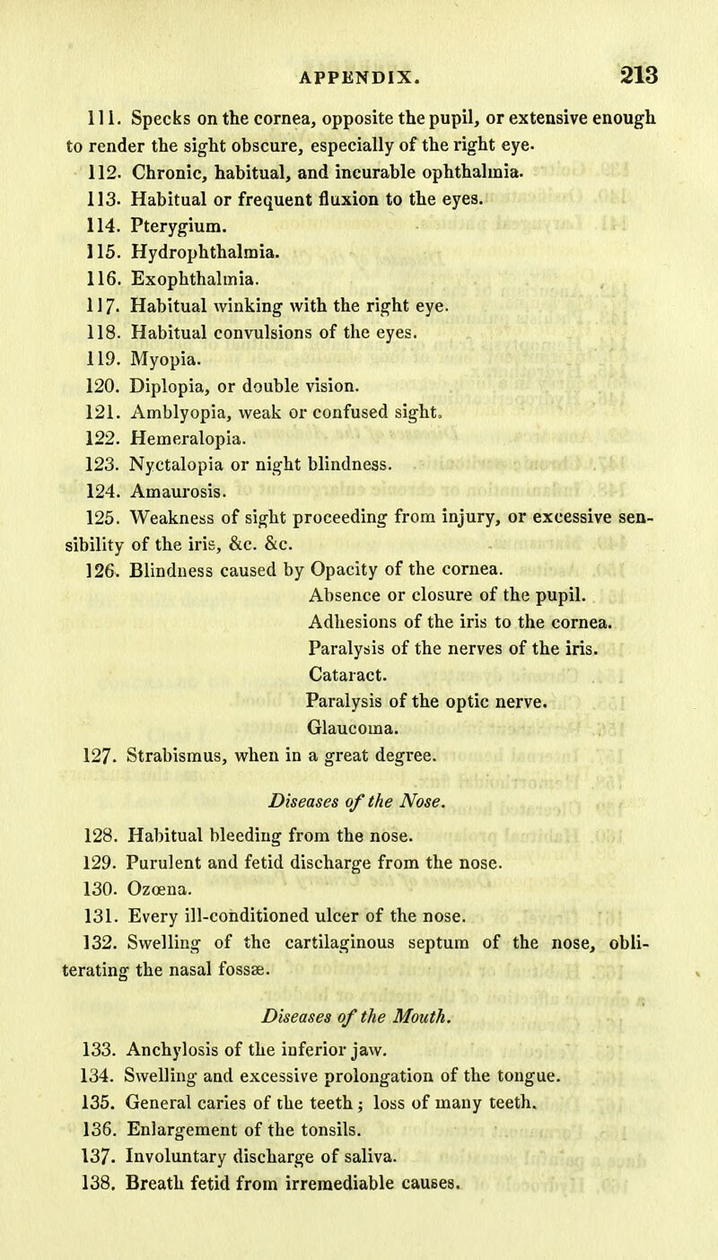111. Specks on the cornea, opposite the pupil, or extensive enough to render the sight obscure, especially of the right eye- 112. Chronic, habitual, and incurable ophthalmia. 113. Habitual or frequent fluxion to the eyes. 114. Pterygium. 115. Hydrophthalmia. 116. Exophthalmia. 117- Habitual winking with the right eye. 118. Habitual convulsions of the eyes. 119. Myopia. 120. Diplopia, or double vision. 121. Amblyopia, weak or confused sight. 122. Hemeralopia. 123. Nyctalopia or night blindness. 124. Amaurosis. 125. Weakness of sight proceeding from injury, or excessive sen- sibility of the iris, &c. &c. 126. Blindness caused by Opacity of the cornea. Absence or closure of the pupil. Adhesions of the iris to the cornea. Paralysis of the nerves of the iris. Cataract. Paralysis of the optic nerve. Glaucoma. 127. Strabismus, when in a great degree. Diseases of the Nose. 128. Habitual bleeding from the nose. 129. Purulent and fetid discharge from the nose. 130. Ozcena. 131. Every ill-conditioned ulcer of the nose. 132. Swelling of the cartilaginous septum of the nose, obli- terating the nasal fossae. Diseases of the Mouth. 133. Anchylosis of the inferior jaw. 134. Swelling and excessive prolongation of the tongue. 135. General caries of the teeth; loss of many teeth. 136. Enlargement of the tonsils. 137. Involuntary discharge of saliva. 138. Breath fetid from irremediable causes.
