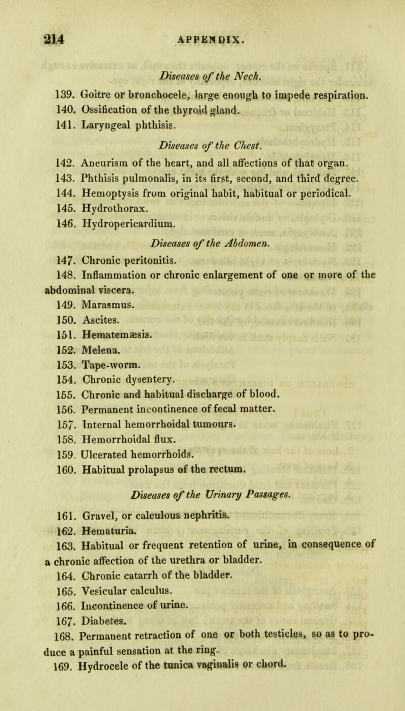 Diseases of the Neck. 139. Goitre or bronchocele, large enough to impede respiration. 140. Ossification of the thyroid gland. 141. Laryngeal phthisis. Diseases of the Chest. 142. Aneurism of the heart, and all affections of that organ. 143. Phthisis pulmonalis, in its first, second, and third degree. 144. Hemoptysis from original habit, habitual or periodical. 145. Hydrothorax. 146. Hydropericardium. Diseases of the Abdomen. 147. Chronic peritonitis. 148. Inflammation or chronic enlargement of one or more of the abdominal viscera. 149. Marasmus. 150. Ascites. 151. Hematemsesis. 152. Melena. 153. Tape-worm. 154. Chronic dysentery. 155. Chronic and habitual discharge of blood. 156. Permanent incontinence of fecal matter. 15/. Internal hemorrhoidal tumours. 158. Hemorrhoidal flux. 159. Ulcerated hemorrhoids. 160. Habitual prolapsus of the rectum. Diseases of the Urinary Passages. 161. Gravel, or calculous nephritis. 162. Hematuria. 163. Habitual or frequent retention of urine, in consequence of a chronic affection of the urethra or bladder. 164. Chronic catarrh of the bladder. 165. Vesicular calculus. 166. Incontinence of urine. 167. Diabetes. 168. Permanent retraction of one or both testicles, so as to pro- duce a painful sensation at the ring. 169. Hydrocele of the tunica vaginalis or chord.