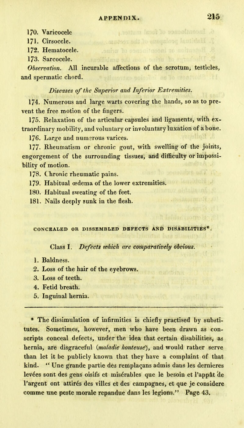 170. Varicocele 171. Cirsocele. 172. Hematocele. 173. Sarcocele. Observation. All incurable affections of the scrotum, testicles, and spermatic chord. Diseases of the Superior and Inferior Extremities. 174. Numerous and large warts covering the hands, so as to pre- vent the free motion of the fingers. 175. Relaxation of the articular capsules and ligaments, with ex- traordinary mobility, and voluntary or involuntary luxation of a bone. 176. Large and numsrous varices. 177- Rheumatism or chronic gout, with swelling of the joints, engorgement of the surrounding tissues, and difficulty or impossi- bility of motion. 178. Chronic rheumatic pains. 179. Habitual oedema of the lower extremities. 180. Habitual sweating of the feet. 181. Nails deeply sunk in the flesh. CONCEALED OR DI3SEMBLED DEFECTS AND DISABILITIES*. Class I. Defects which are comparatively obvious. 1. Baldness. 2. Loss of the hair of the eyebrows. 3. Loss of teeth. 4. Fetid breath. 5. Inguinal hernia. * The dissimulation of infirmities is chiefly practised by substi- tutes. Sometimes, however, men who have been drawn as con- scripts conceal defects, under the idea that certain disabilities, as hernia, are disgraceful (maladie honteuse), and would rather serve than let it be publicly known that they have a complaint of that kind.  Une grande partie des remplacans admis dans les dernieres levies sont des gens oisifs et mis^rables que le besoin et l'appat de l'argent ont attires des villes et des campagnes, et que je considere corame une peste morale repandue dans les legions. Page 43.
