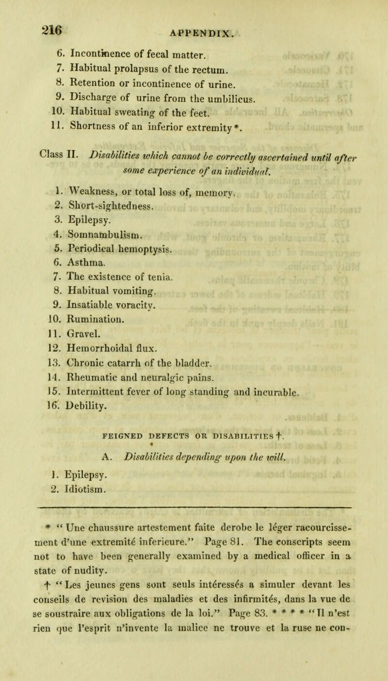 6. Incontinence of fecal matter. 7. Habitual prolapsus of the rectum. 8. Retention or incontinence of urine. 9. Discharge of urine from the umbilicus. 10. Habitual sweating of the feet. 11. Shortness of an inferior extremity *. Class II. Disabilities which cannot be correctly ascertained until after some experience of an individual. 1. Weakness, or total loss of, memory. 2. Short-sightedness. 3. Epilepsy. 4. Somnambulism. 5. Periodical hemoptysis. 6. Asthma. 7. The existence of tenia. 8. Habitual vomiting. 9. Insatiable voracity. 10. Rumination. 11. Gravel. 12. Hemorrhoidal flux. 13. Chronic catarrh of the bladder. 14. Rheumatic and neuralgic pains. 15. Intermittent fever of long standing and incurable. 16. Debility. FEIGNED DEFECTS OH DISABILITIES f. A. Disabilities depending upon the will. 1. Epilepsy. 2. Idiotism. *  Une chaussure artestement faite derobe le l£ger racourcisse- ment d'une extremite inferieure. Page 81. The conscripts seem not to have been generally examined by a medical officer in a state of nudity. ■f  Les jeunes gens sont seuls inteVessfe a simuler devant les conseils de revision des maladies et des infirmite's, dans la vue de se soustraire aux obligations de la loi. Page 83. * * * * Tl n'est rien <jue l'esprit n'invente la malice nc trouve et la ruse ne con-