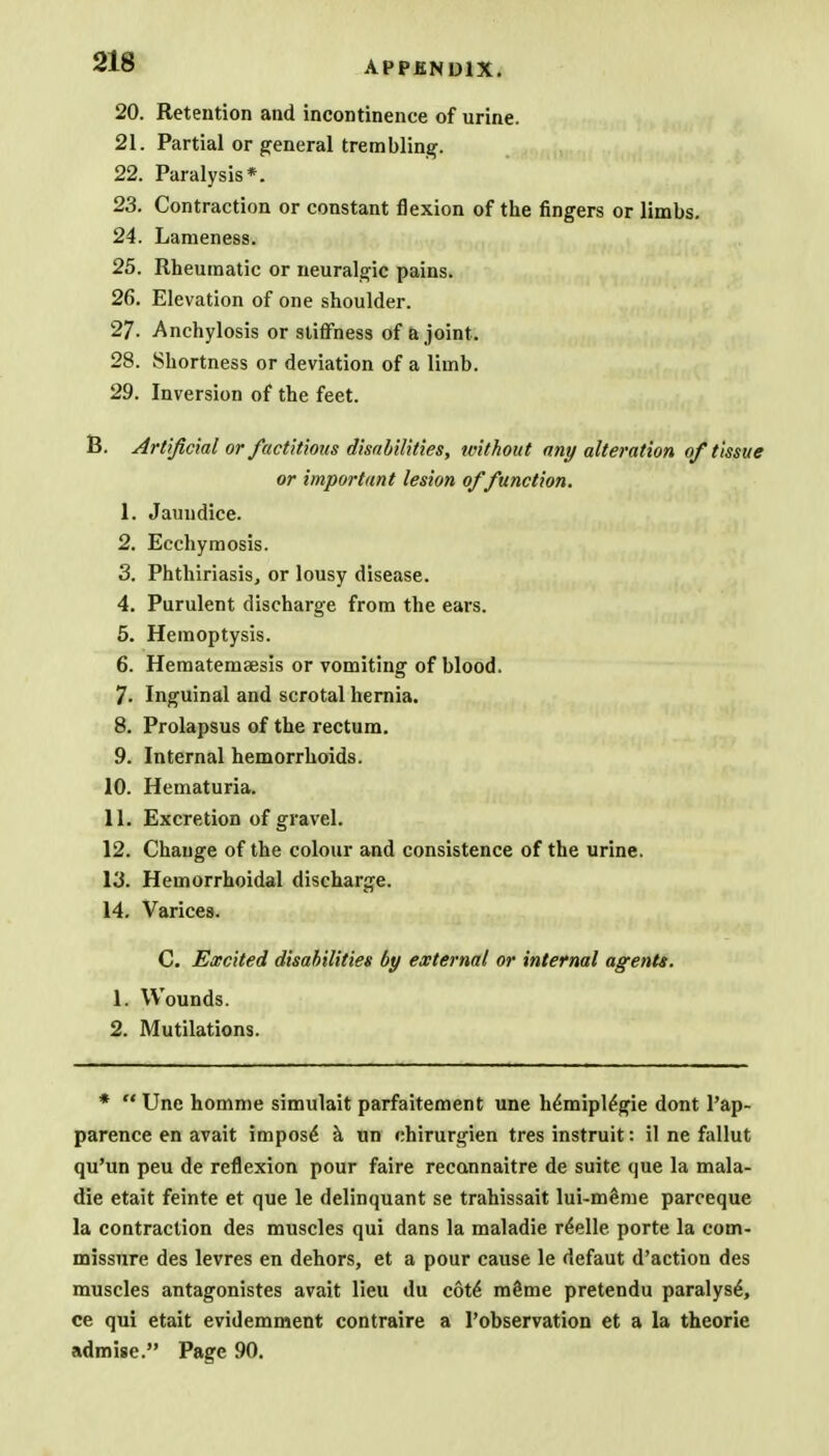 20. Retention and incontinence of urine. 21. Partial or general trembling. 22. Paralysis*. 23. Contraction or constant flexion of the fingers or limbs. 24. Lameness. 25. Rheumatic or neuralgic pains. 26. Elevation of one shoulder. 27- Anchylosis or stiffness of a joint. 28. Shortness or deviation of a limb. 29. Inversion of the feet. B. Artificial or factitious disabilities, tvithout any alteration of tissue or important lesion of function. 1. Jaundice. 2. Ecchymosis. 3. Phthiriasis, or lousy disease. 4. Purulent discharge from the ears. 5. Hemoptysis. 6. Hematemaesis or vomiting of blood. 7. Inguinal and scrotal hernia. 8. Prolapsus of the rectum. 9. Internal hemorrhoids. 10. Hematuria. 11. Excretion of gravel. 12. Change of the colour and consistence of the urine. 13. Hemorrhoidal discharge. 14. Varices. C. Excited disabilities by external or internal agents. 1. Wounds. 2. Mutilations. * Une homme simulait parfaitement une h<imipl£gie dont l'ap- parence en avait impose a un chirurgien tres instruit: il ne fallut qu'un peu de reflexion pour faire recannaitre de suite que la mala- die etait feinte et que le delinquant se trahissait lui-meme parceque la contraction des muscles qui dans la maladie r£elle porte la com- missure des levres en dehors, et a pour cause le defaut d'action des muscles antagonistes avait lieu du cote* mSme pretendu paralyse^ ce qui etait evidemment contraire a l'observation et a la theorie admise. Page 90.