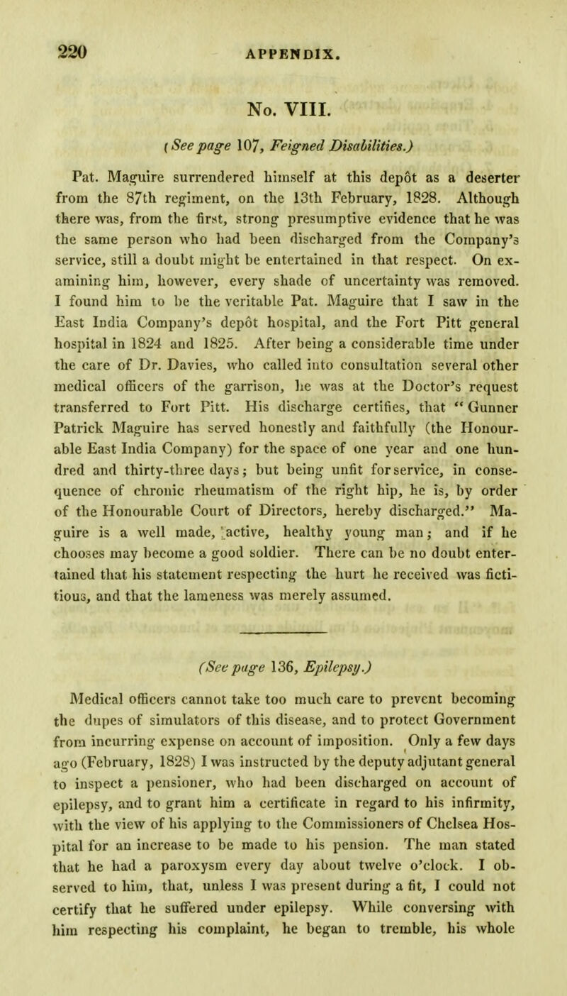 No. VIII. {Seepage 107, Feigned Disabilities.) Pat. Maguire surrendered himself at this depot as a deserter from the 87th regiment, on the 13th February, 1828. Although there was, from the first, strong presumptive evidence that he was the same person who had been discharged from the Company's service, still a doubt might be entertained in that respect. On ex- amining him, however, every shade of uncertainty was removed. I found him to be the veritable Pat. Maguire that I saw in the East India Company's depot hospital, and the Fort Pitt general hospital in 1824 and 1825. After being a considerable time under the care of Dr. Davies, who called into consultation several other medical officers of the garrison, he was at the Doctor's request transferred to Fort Pitt. His discharge certifies, that  Gunner Patrick Maguire has served honestly and faithfully (the Honour- able East India Company) for the space of one year and one hun- dred and thirty-three days; but being unfit for service, in conse- quence of chronic rheumatism of the right hip, he is, by order of the Honourable Court of Directors, hereby discharged. Ma- guire is a well made, active, healthy young man; and if he chooses may become a good soldier. There can be no doubt enter- tained that his statement respecting the hurt he received was ficti- tious, and that the lameness was merely assumed. (See page 136, Epilepsy.) Medical officers cannot take too much care to prevent becoming the dupes of simulators of this disease, and to protect Government from incurring expense on account of imposition. Only a few days ago (February, 1828) I was instructed by the deputy adjutant general to inspect a pensioner, who had been discharged on account of epilepsy, and to grant him a certificate in regard to his infirmity, with the view of his applying to the Commissioners of Chelsea Hos- pital for an increase to be made to his pension. The man stated that he had a paroxysm every day about twelve o'clock. I ob- served to him, that, unless I was present during a fit, I could not certify that he suffered under epilepsy. While conversing with him respecting his complaint, he began to tremble, his whole