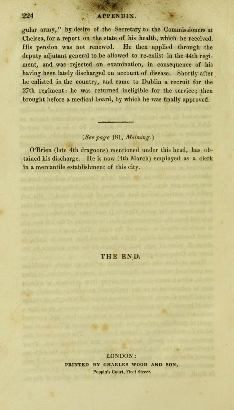 gular army, by desire of the Secretary to the Commissioners at Chelsea, for a report on the state of hi3 health, which he received. His pension was not renewed. He then applied through the deputy adjutant general to be allowed to re-enlist in the 44th regi- ment, and was rejected on examination, in consequence of his having been lately discharged on account of disease. Shortly after he enlisted in the country, and came to Dublin a recruit for the 27th regiment: he was returned ineligible for the service; then brought before a medical board, by which he was finally approved. {Seepage 181, Maiming.) O'Brien (late 4th dragoons) mentioned under this head, has ob- tained his discharge. He is now (4th March) employed as a clerk in a mercantile establishment of this city. THE END. LONDON: PRINTED BY CHARLES WOOD AND SON, Poppin'8 Court, Fleet Street.