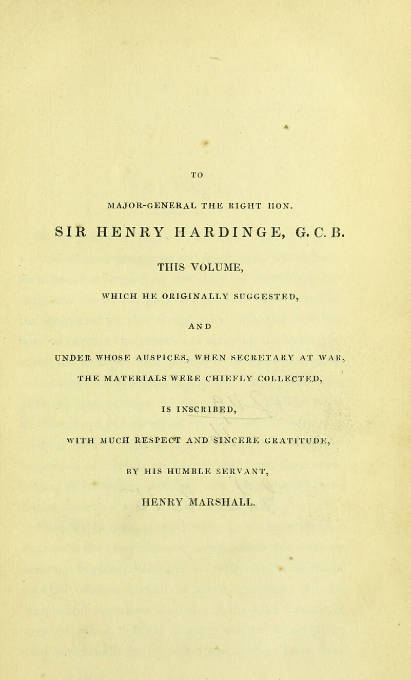 TO MAJOR-GENERAL THE RIGHT HON. SIR HENRY II ARDINGE, G. C. B. THIS VOLUME, WHICH HE ORIGINALLY SUGGESTED, AND UNDER WHOSE AUSPICES, WHEN SECRETARY AT WAR, THE MATERIALS WERE CHIEFLY COLLECTED, IS INSCRIBED, WITH MUCH RESPECT AND SINCERE GRATITUDE, BY HIS HUMBLE SERVANT, HENRY MARSHALL.