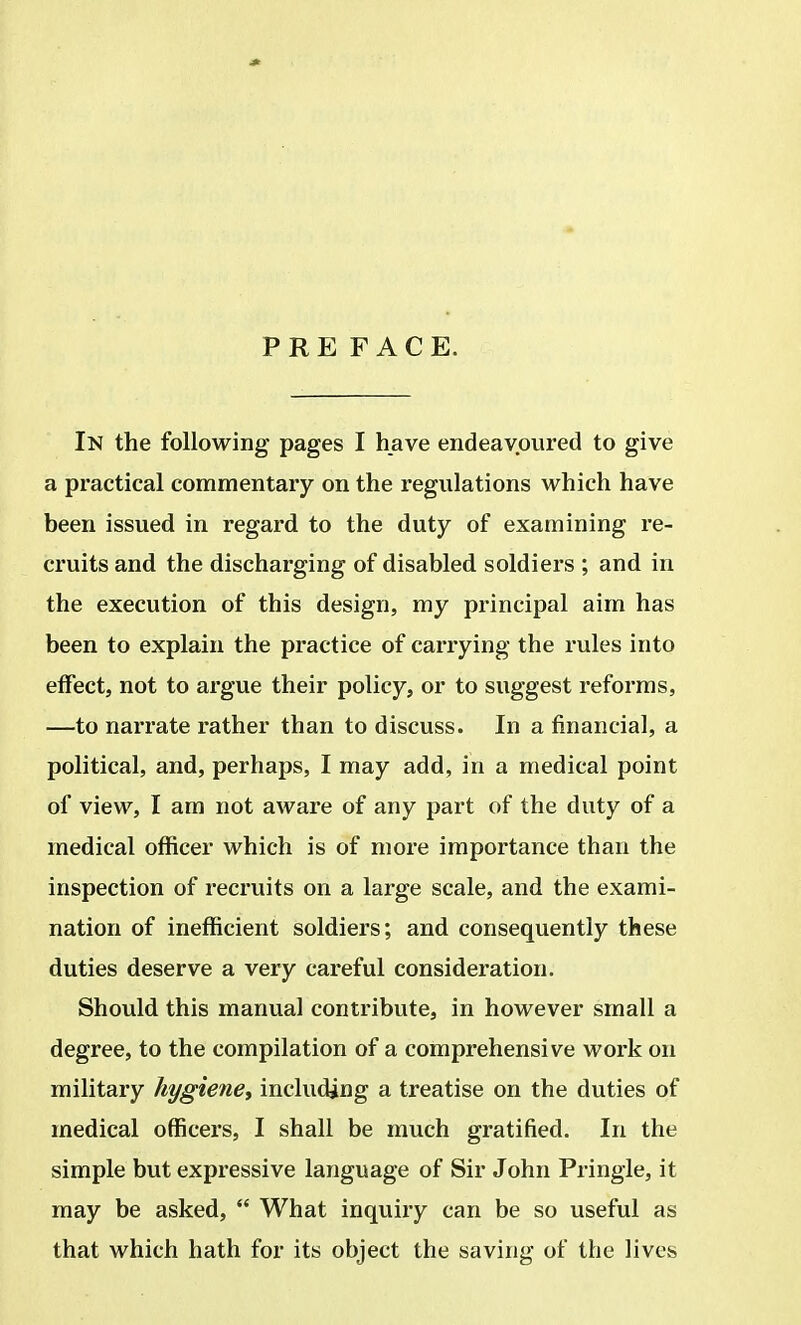PREFACE. In the following pages I have endeavoured to give a practical commentary on the regulations which have been issued in regard to the duty of examining re- cruits and the discharging of disabled soldiers ; and in the execution of this design, my principal aim has been to explain the practice of carrying the rules into effect, not to argue their policy, or to suggest reforms, —to narrate rather than to discuss. In a financial, a political, and, perhaps, I may add, in a medical point of view, I am not aware of any part of the duty of a medical officer which is of more importance than the inspection of recruits on a large scale, and the exami- nation of inefficient soldiers; and consequently these duties deserve a very careful consideration. Should this manual contribute, in however small a degree, to the compilation of a comprehensive work on military hygiene, including a treatise on the duties of medical officers, I shall be much gratified. In the simple but expressive language of Sir John Pringle, it may be asked,  What inquiry can be so useful as that which hath for its object the saving of the lives