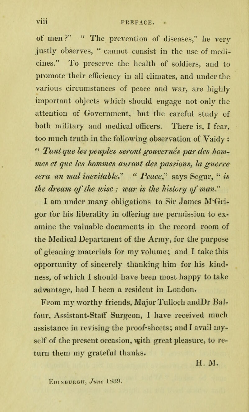 of men?  The prevention of diseases, he very justly observes,  cannot consist in the use of medi- cines. To preserve the health of soldiers, and to promote their efficiency in all climates, and under the various circumstances of peace and war, are highly important objects which should engage not only the attention of Government, but the careful study of both military and medical officers. There is, I fear, too much truth in the following observation of Vaidy :  Tantque les peuples seront gouvernes par des hom- ines et que les homines auront ties passions, la guerre sera mi mat inevitable.  Peace says Segur,  is the dream of the wise ; war is the history of man. I am under many obligations to Sir James M'Gri- gor for his liberality in offering me permission to ex- amine the valuable documents in the record room of the Medical Department of the Army, for the purpose of gleaning materials for my volume; and I take this opportunity of sincerely thanking him for his kind- ness, of which I should have been most happy to take advantage, had I been a resident in London. From my worthy friends, Major Tulloch andDr Bal- four, Assistant-StatT Surgeon, I have received much assistance in revising the proof-sheets; and I avail my- self of the present occasion, wJth great pleasure, to re- turn them my grateful thanks. H. M. Edinburgh, June 18:39.