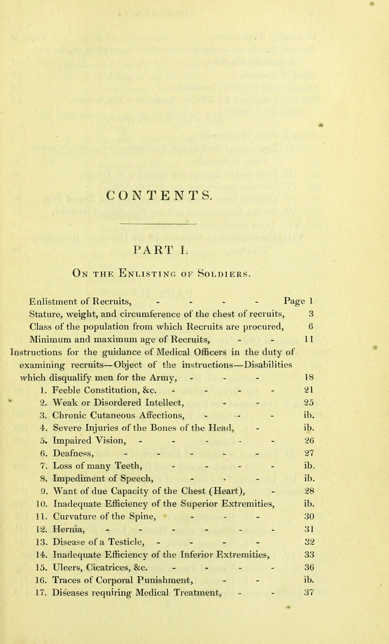 CONTENTS. PART I. On the Enlisting of Soldiers. Enlistment of Recruits, - Page 1 Stature, weight, and circumference of the chest of recruits, 3 Class of the population from which Recruits are procured, 6 Minimum and maximum age of Recruits, - - 11 Instructions for the guidance of Medical Officers in the duty of examining recruits—Object of the instructions—Disabilities which disqualify men for the Army, - - - 18 1. Feeble Constitution, &c. - - - - 21 2. Weak or Disordered Intellect, - 25 3. Chronic Cutaneous Affections, - •- - ib. 4. Severe Injuries of the Bones of the Head, - ib. 5. Impaired Vision, ----- 26 6. Deafness, ----- 27 7. Loss of many Teeth, ib. 8. Impediment of Speech, - - - ib. 9. Want of due Capacity of the Chest (Heart), - 28 10. Inadequate Efficiency of the Superior Extremities, ib. 11. Curvature of the Spine, - 30 12. Hernia, - - - - - - 31 13. Disease of a Testicle, - - - - 32 14. Inadequate Efficiency of the Inferior Extremities, 33 15. Ulcers, Cicatrices, &c. 36 16. Traces of Corporal Punishment, - - ib.