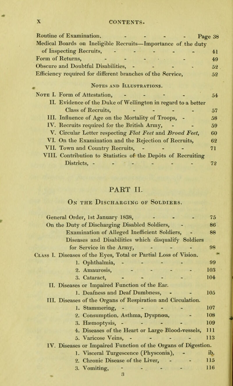 Routine of Examination, .... Page 38 Medical Boards on Ineligible Recruits—Importance of the duty of Inspecting Recruits, - - - - - 41 Form of Returns, - - ... . 49 Obscure and Doubtful Disabilities, - 52 Efficiency required for different branches of the Service, 52 Notes and Illustrations. Note I. Form of Attestation, - 54 II. Evidence of the Duke of Wellington in regard to a better Class of Recruits, - 57 III. Influence of Age on the Mortality of Troops, - 58 IV. Recruits required for the British Army, 59 V. Circular Letter respecting Flat Feet and Broad Feet, 60 VI. On the Examination and the Rejection of Recruits, 62 VII. Town and Country Recruits, - 71 VIII. Contribution to Statistics of the Depots of Recruiting Districts, ------ 72 PART II. On the Discharging of Soldiers. General Order, 1st January 1838, 75 On the Duty of Discharging Disabled Soldiers, - 86 Examination of Alleged Inefficient Soldiers, - 88 Diseases and Disabilities which disqualify Soldiers for Service in the Army, 98 Class I. Diseases of the Eyes, Total or Partial Loss of Vision. 1. Ophthalmia, - - - 99 2. Amaurosis, - 103 3. Cataract, 104 II. Diseases or Impaired Function of the Ear. 1. Deafness and Deaf Dumbness, 105 III. Diseases of the Organs of Respiration and Circulation. 1. Stammering, - - - - 107 2. Consumption, Asthma, Dyspnoea, 108 3. Haemoptysis, - - - 109 4. Diseases of the Heart or Large Blood-vessels, 111 5. Varicose Veins, - - - - 113 IV. Diseases or Impaired Function of the Organs of Digestion. 1. Visceral Turgescence (Physconia), ib. 2. Chronic Disease of the Liver, 115 3. Vomiting, - 116 3