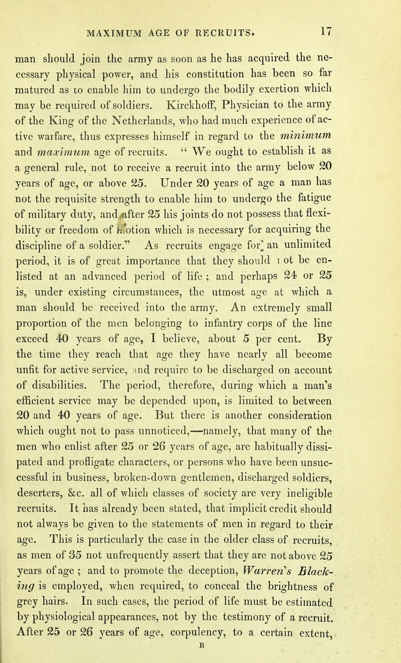 man should join the army as soon as he has acquired the ne- cessary physical power, and his constitution has been so far matured as to enable him to undergo the bodily exertion which may be required of soldiers. Kirckhoff, Physician to the army of the King of the Netherlands, who had much experience of ac- tive warfare, thus expresses himself in regard to the minimum and maximum age of recruits.  We ought to establish it as a general rule, not to receive a recruit into the army below 20 years of age, or above 25. Under 20 years of age a man has not the requisite strength to enable him to undergo the fatigue of military duty, andvtifter 25 his joints do not possess that flexi- bility or freedom of motion which is necessary for acquiring the discipline of a soldier. As recruits engage for* an unlimited period, it is of great importance that they should i ot be en- listed at an advanced period of life ; and perhaps 24? or 25 is, under existing circumstances, the utmost age at which a man should be received into the army. An extremely small proportion of the men belonging to infantry corps of the line exceed 40 years of age, I believe, about 5 per cent. By the time they reach that age they have nearly all become unfit for active service, and require to be discharged on account of disabilities. The period, therefore, during which a man's efficient service may be depended upon, is limited to between 20 and 40 years of age. But there is another consideration which ought not to pass unnoticed,—namely, that many of the men who enlist after 25 or 26 years of age, are habitually dissi- pated and profligate characters, or persons who have been unsuc- cessful in business, broken-down gentlemen, discharged soldiers, deserters, &c. all of which classes of society are very ineligible recruits. It has already been stated, that implicit credit should not always be given to the statements of men in regard to their age. This is particularly the case in the older class of recruits, as men of 35 not unfrequently assert that they are not above 25 years of age ; and to promote the deception, Warren's Black- ing is employed, when required, to conceal the brightness of grey hairs. In such cases, the period of life must be estimated by physiological appearances, not by the testimony of a recruit. After 25 or 26 years of age, corpulency, to a certain extent, B