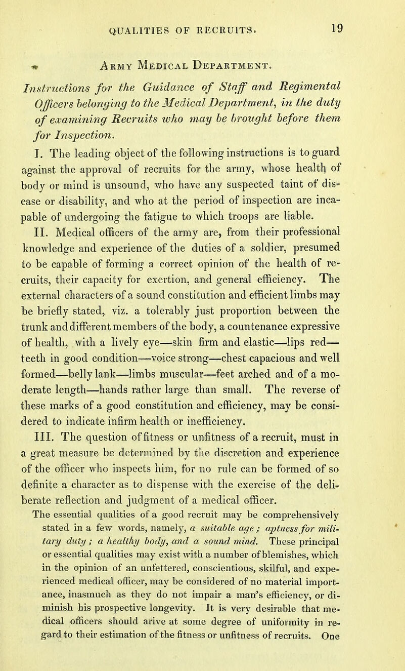 * Army Medical Department. Instructions for the Guidance of Staff and Regimental Officers belonging to the Medical Department, in the duty of examining Recruits who may be brought before them for Inspection. I. The leading object of the following instructions is to guard against the approval of recruits for the army, whose health of body or mind is unsound, who have any suspected taint of dis- ease or disability, and who at the period of inspection are inca- pable of undergoing the fatigue to which troops are liable. II. Medical officers of the army are, from their professional knowledge and experience of the duties of a soldier, presumed to be capable of forming a correct opinion of the health of re- cruits, their capacity for exertion, and general efficiency. The external characters of a sound constitution and efficient limbs may be briefly stated, viz. a tolerably just proportion between the trunk and different members of the body, a countenance expressive of health, with a lively eye—skin firm and elastic—lips red— teeth in good condition—voice strong—chest capacious and well formed—belly lank—limbs muscular—feet arched and of a mo- derate length—hands rather large than small. The reverse of these marks of a good constitution and efficiency, may be consi- dered to indicate infirm health or inefficiency. III. The question of fitness or unfitness of a recruit, must in a great measure be determined by the discretion and experience of the officer who inspects him, for no rule can be formed of so definite a character as to dispense with the exercise of the deli- berate reflection and judgment of a medical officer. The essential qualities of a good recruit may be comprehensively stated in a few words, namely, a suitable age ; aptness for mili- tary duty ; a healthy body, and a sound mind. These principal or essential qualities may exist with a number of blemishes, which in the opinion of an unfettered, conscientious, skilful, and expe- rienced medical officer, may be considered of no material import- ance, inasmuch as they do not impair a man's efficiency, or di- minish his prospective longevity. It is very desirable that me- dical officers should arive at some degree of uniformity in re- gard to their estimation of the fitness or unfitness of recruits. One