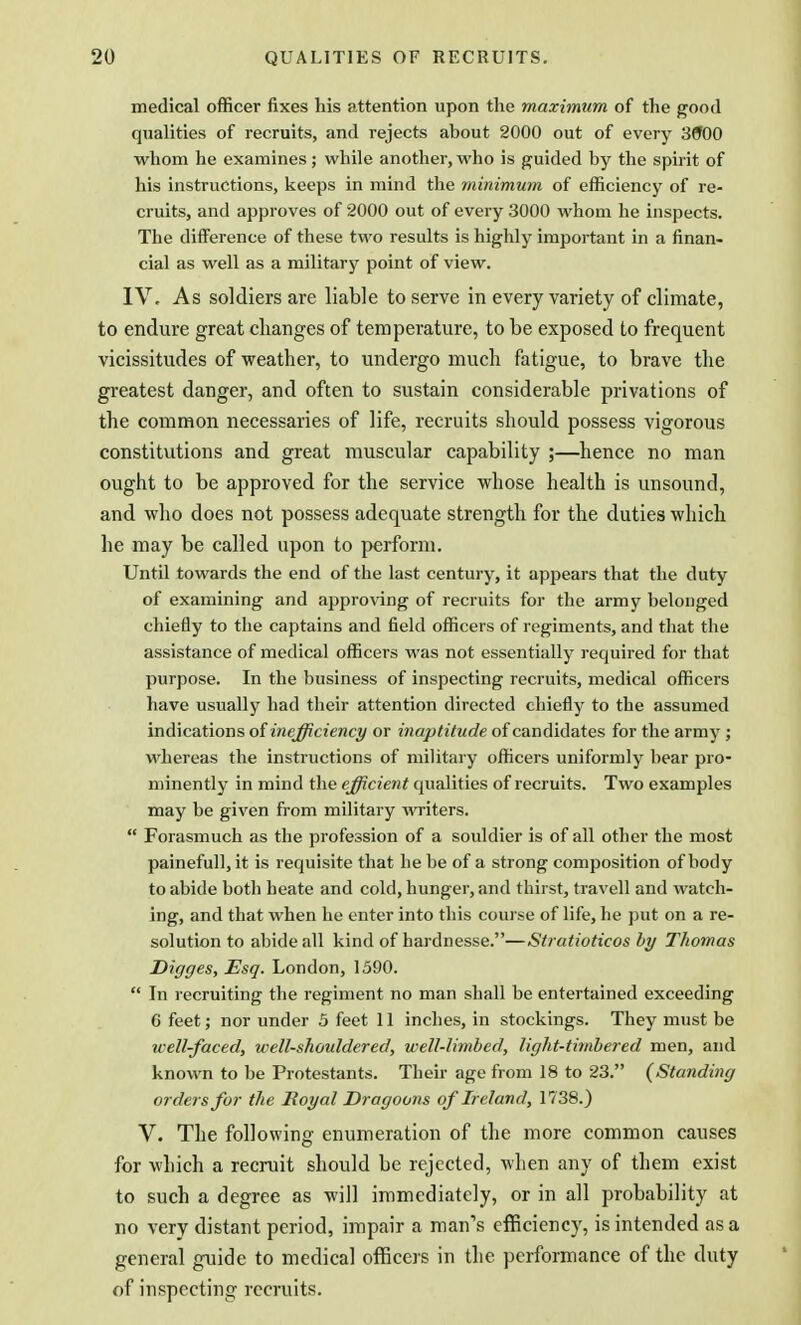 medical officer fixes his attention upon the maximum of the good qualities of recruits, and rejects about 2000 out of every 3000 whom he examines; while another, who is guided by the spirit of his instructions, keeps in mind the minimum of efficiency of re- cruits, and approves of 2000 out of every 3000 whom he inspects. The difference of these two results is highly important in a finan- cial as well as a military point of view. IV. As soldiers are liable to serve in every variety of climate, to endure great changes of temperature, to be exposed to frequent vicissitudes of weather, to undergo much fatigue, to brave the greatest danger, and often to sustain considerable privations of the common necessaries of life, recruits should possess vigorous constitutions and great muscular capability ;—hence no man ought to be approved for the service whose health is unsound, and who does not possess adequate strength for the duties which he may be called upon to perform. Until towards the end of the last century, it appears that the duty of examining and approving of recruits for the army belonged chiefly to the captains and field officers of regiments, and that the assistance of medical officers was not essentially required for that purpose. In the business of inspecting recruits, medical officers have usually had their attention directed chiefly to the assumed indications of inefficiency or inaptitude of candidates for the army; whereas the instructions of military officers uniformly bear pro- minently in mind the efficient qualities of recruits. Two examples may be given from military writers.  Forasmuch as the profession of a souldier is of all other the most painefull, it is requisite that he be of a strong composition of body to abide both heate and cold, hunger, and thirst, travell and watch- ing, and that when he enter into this course of life, he put on a re- solution to abide all kind of hardnesse.—Stratioticos by Thomas Digges, Esq. London, 1590.  In recruiting the regiment no man shall be entertained exceeding C feet; nor under 5 feet 11 inches, in stockings. They must be well-faced, well-shouldered, well-limbed, light-timbered men, and known to be Protestants. Their age from 18 to 23. (Standing orders for the Royal Dragoons of Ireland, 1738.) V. The following enumeration of the more common causes for which a recruit should be rejected, when any of them exist to such a degree as will immediately, or in all probability at no very distant period, impair a man's efficiency, is intended as a general guide to medical officers in the performance of the duty of inspecting recruits.