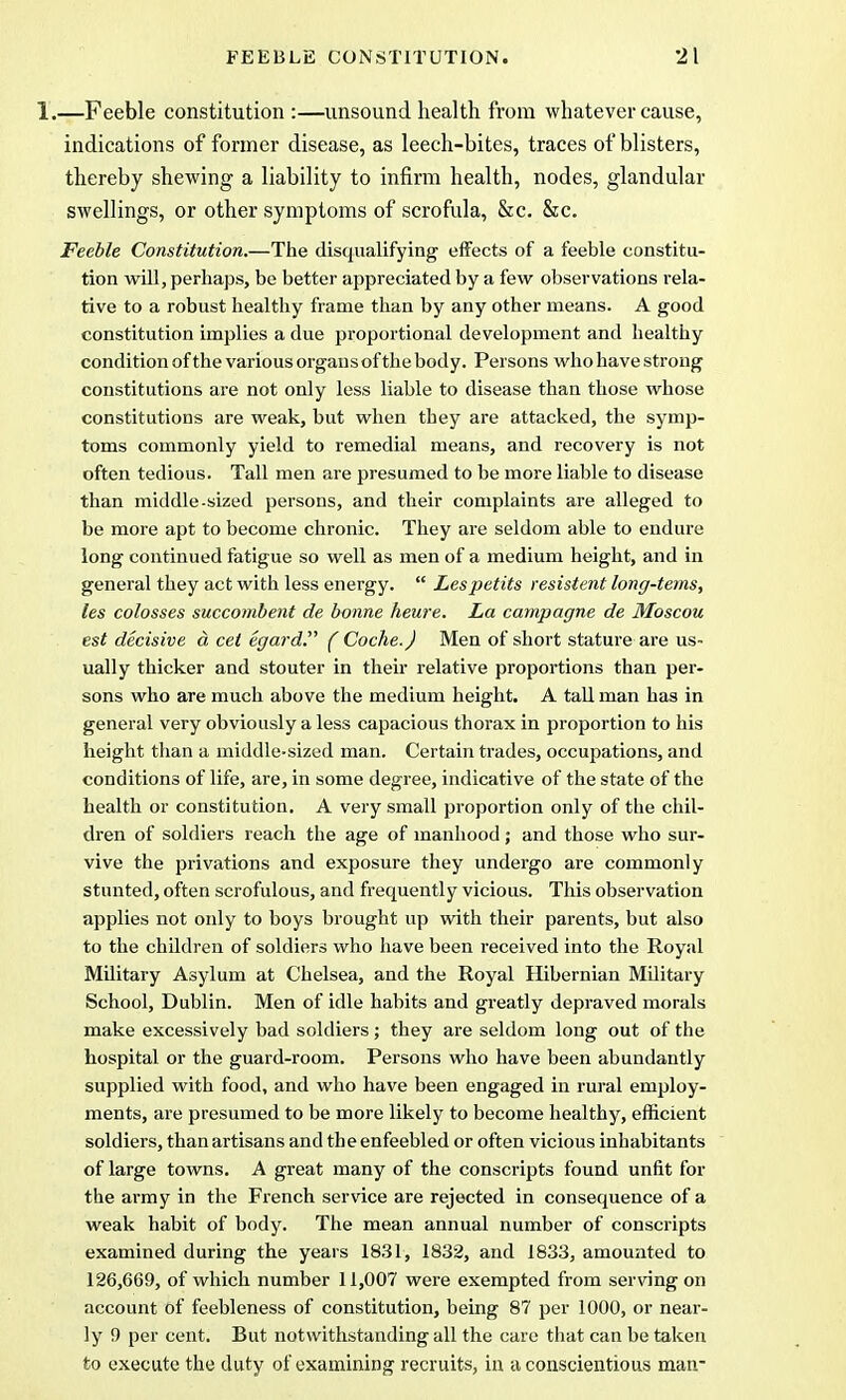1.—Feeble constitution :—unsound health from whatever cause, indications of former disease, as leech-bites, traces of blisters, thereby shewing a liability to infirm health, nodes, glandular swellings, or other symptoms of scrofula, &c. &c. Feeble Constitution.—The disqualifying effects of a feeble constitu- tion will, perhaps, be better appreciated by a few observations rela- tive to a robust healthy frame than by any other means. A good constitution implies a due proportional development and healthy condition of the various organs of the body. Persons who have strong constitutions are not only less liable to disease than those whose constitutions are weak, but when they are attacked, the symp- toms commonly yield to remedial means, and recovery is not often tedious. Tall men are presumed to be more liable to disease than middle-sized persons, and their complaints are alleged to be more apt to become chronic. They are seldom able to endure long continued fatigue so well as men of a medium height, and in general they act with less energy.  Lespetits resistent long-terns, les colosses succombent de bonne heure. La campagne de Moscou est decisive a cet egard. ( Coche.J Men of short stature are us- ually thicker and stouter in their relative proportions than per- sons who are much above the medium height. A tall man has in general very obviously a less capacious thorax in proportion to his height than a middle-sized man. Certain trades, occupations, and conditions of life, are, in some degree, indicative of the state of the health or constitution. A very small proportion only of the chil- dren of soldiers reach the age of manhood ; and those who sur- vive the privations and exposure they undergo are commonly stunted, often scrofulous, and frequently vicious. This observation applies not only to boys brought up with their parents, but also to the children of soldiers who have been received into the Royal Military Asylum at Chelsea, and the Royal Hibernian Military School, Dublin. Men of idle habits and greatly depraved morals make excessively bad soldiers ; they are seldom long out of the hospital or the guard-room. Persons who have been abundantly supplied with food, and who have been engaged in rural employ- ments, are presumed to be more likely to become healthy, efficient soldiers, than artisans and the enfeebled or often vicious inhabitants of large towns. A great many of the conscripts found unfit for the army in the French service are rejected in consequence of a weak habit of body. The mean annual number of conscripts examined during the years 1831, 1832, and 1833, amounted to 126,669, of which number 11,007 were exempted from serving on account of feebleness of constitution, being 87 per 1000, or near- ly 9 per cent. But notwithstanding all the care that can be taken to execute the duty of examining recruits, in a conscientious man-