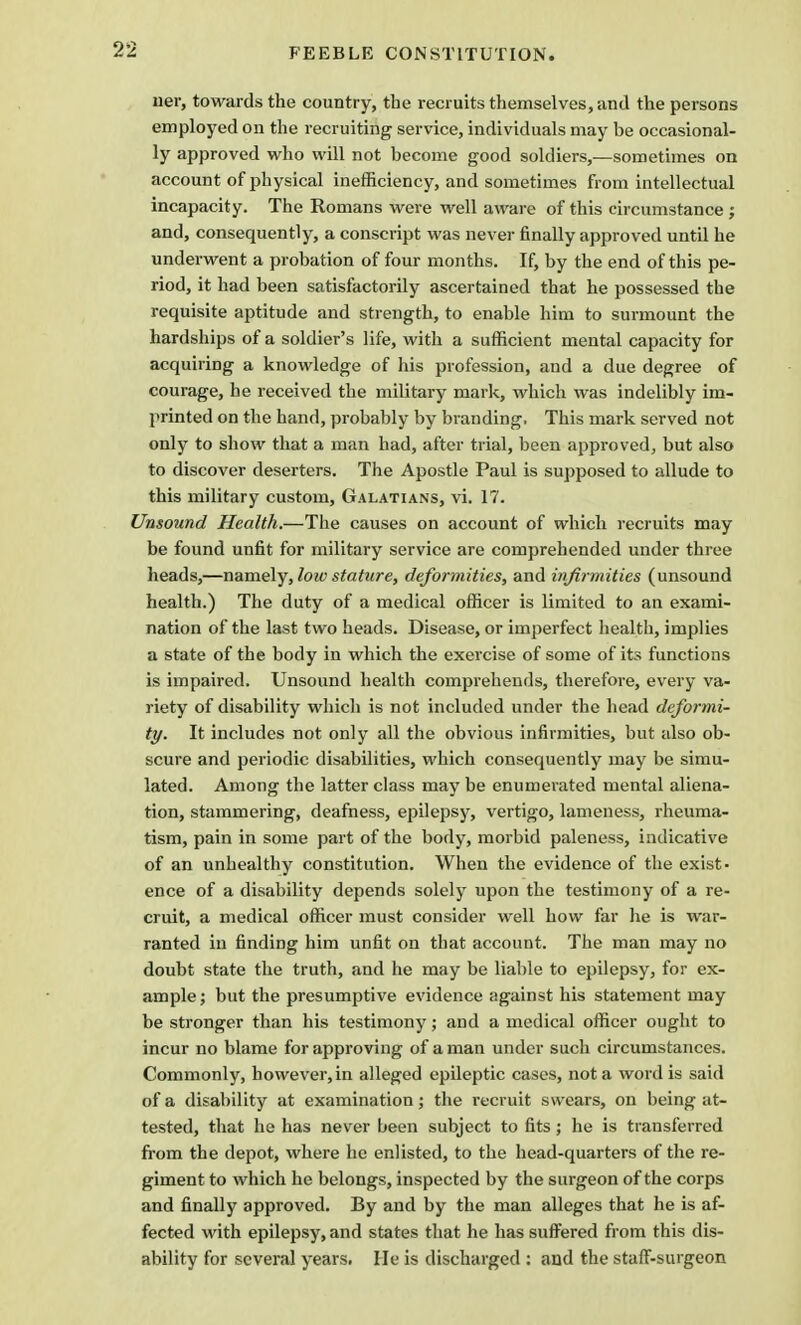 ner, towards the country, the recruits themselves, and the persons employed on the recruiting service, individuals may be occasional- ly approved who will not become good soldiers,—sometimes on account of physical inefficiency, and sometimes from intellectual incapacity. The Romans were well aware of this circumstance ; and, consequently, a conscript was never finally approved until he underwent a probation of four months. If, by the end of this pe- riod, it had been satisfactorily ascertained that he possessed the requisite aptitude and strength, to enable him to surmount the hardships of a soldier's life, with a sufficient mental capacity for acquiring a knowledge of his profession, and a due degree of courage, he received the military mark, which was indelibly im- printed on the hand, probably by branding. This mark served not only to show that a man had, after trial, been approved, but also to discover deserters. The Apostle Paul is supposed to allude to this military custom, Galatians, vi. 17. Unsound Health.—The causes on account of which recruits may be found unfit for military service are comprehended under three heads,—namely, low stature, deformities, and infirmities (unsound health.) The duty of a medical officer is limited to an exami- nation of the last two heads. Disease, or imperfect health, implies a state of the body in which the exercise of some of its functions is impaired. Unsound health comprehends, therefore, every va- riety of disability which is not included under the head deformi- ty. It includes not only all the obvious infirmities, but also ob- scure and periodic disabilities, which consequently may be simu- lated. Among the latter class maybe enumerated mental aliena- tion, stammering, deafness, epilepsy, vertigo, lameness, rheuma- tism, pain in some part of the body, morbid paleness, indicative of an unhealthy constitution. When the evidence of the exist- ence of a disability depends solely upon the testimony of a re- cruit, a medical officer must consider well how far he is war- ranted in finding him unfit on that account. The man may no doubt state the truth, and he may be liable to epilepsy, for ex- ample; but the presumptive evidence against his statement may be stronger than his testimony; and a medical officer ought to incur no blame for approving of a man under such circumstances. Commonly, however, in alleged epileptic cases, not a word is said of a disability at examination; the recruit swears, on being at- tested, that he has never been subject to fits; he is transferred from the depot, where he enlisted, to the head-quarters of the re- giment to which he belongs, inspected by the surgeon of the corps and finally approved. By and by the man alleges that he is af- fected with epilepsy, and states that he has suffered from this dis- ability for several years. He is discharged : and the staff-surgeon