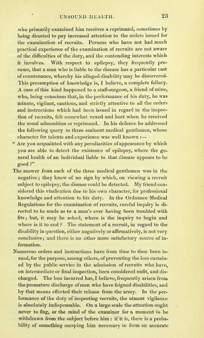 who primarily examined him receives a reprimand, sometimes by being directed to pay increased attention to the orders issued for the examination of recruits. Persons who have not had much practical experience of the examination of recruits are not aware of the difficulties of the duty, and the contending interests which it involves. With respect to epilepsy, they frequently pre- sume, that a man who is liable to the disease has a particular cast of countenance, whereby his alleged disability may be discovered. This presumption of knowledge is, I believe, a complete fallacy. A case of this kind happened to a staff-surgeon, a friend of mine, who, being conscious that, in the performance of his duty, he was minute, vigilant, cautious, and strictly attentive to all the orders and instructions which had been issued in regard to the inspec- tion of recruits, felt somewhat vexed and hurt when he received the usual admonition or reprimand. In his defence he addressed the following query to three eminent medical gentlemen, whose character for talents and experience was well known :—  Are you acquainted with any peculiarities of appearance by which you are able to detect the existence of epilepsy, where the ge- neral health of an individual liable to that disease appears to be good ? The answer from each of the three medical gentlemen was in the negative; they knew of no sign by which, on viewing a recruit subject to epilepsy, the disease could be detected. My friend con- sidered this vindication due to his own character, for professional knowledge and attention to his duty. In the Ordnance Medical Regulations for the examination of recruits, careful inquiry is di- rected to be made as to a man's ever having been troubled with fits; but, it may be asked, where is the inquiry to begin and where is it to end ? The statement of a recruit, in regard to the disability in question, either negati vely or affirmatively, is not very conclusive; and there is no other more satisfactory source of in- formation. Numerous orders and instructions have from time to time been is- sued, for the purpose, among others, of preventing the loss sustain- ed by the public service in the admission of recruits who have, on intermediate or final inspection, been considered unfit, and dis~ charged. The loss incurred has, I believe, frequently arisen from the premature discharge of men who have feigned disabilities, and by that means effected their release from the army. In the per- formance of the duty of inspecting recruits, the utmost vigilance is absolutely indispensable. On a large scale the attention ought never to flag, or the mind of the examiner for a moment to be withdrawn from the subject before him : if it is, there is a proba- bility of something escaping him necessary to form an accurate