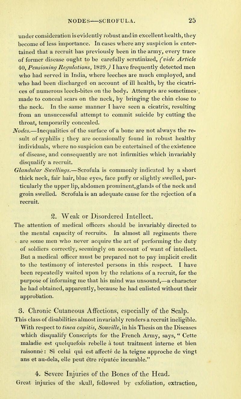 under consideration is evidently robust and in excellent health, they become of less importance. In cases where any suspicion is enter- tained that a recruit has previously been in the army, every trace of former disease ought to be carefully scrutinized, (vide Article 40, Pensioning Regulations, 1829.^ I have frequently detected men who had served in India, where leeches are much employed, and who had been discharged on account of ill health, by the cicatri- ces of numerous leech-bites on the body. Attempts are sometimes-, made to conceal scars on the neck, by bringing the chin close to the neck. In the same manner I have seen a cicatrix, resulting from an unsuccessful attempt to commit suicide by cutting the throat, temporarily concealed. Nodes.—Inequalities of the surface of a bone are not always the re- sult of syphilis ; they are occasionally found in robust healthy individuals, where no suspicion can be entertained of the existence of disease, and consequently are not infirmities which invariably disqualify a recruit. Glandular Swellings.—Scrofula is commonly indicated by a short thick neck, fair hair, blue eyes, face puffy or slightly swelled, par- ticularly the upper lip, abdomen prominent, glands of the neck and groin swelled. Scrofula is an adequate cause for the rejection of a recruit. 2. Weak or Disordered Intellect. The attention of medical officers should be invariably directed to the mental capacity of recruits. In almost all regiments there - are some men who never acquire the art of performing the duty of soldiers correctly, seemingly on account of want of intellect. But a medical officer must be prepared not to pay implicit credit to the testimony of interested persons in this respect. I have been repeatedly waited upon by the relations of a recruit, for the purpose of informing me that his mind was unsound,—a character he had obtained, apparently, because he had enlisted without their approbation. 3. Chronic Cutaneous Affections, especially of the Scalp. This class of disabilities almost invariably renders a recruit ineligible. With respect to tinea capitis, Souville, in his Thesis on the Diseases which disqualify Conscripts for the French Army, says, Cette maladie est quelquefois rebelle a tout traitment interne et bien raisonne: Si celui qui est affecte de la teigne approche de vingt ans et au-dela, elle peut etre reputee incurable. 4. Severe Injuries of the Bones of the Head. Great injuries of the skull, followed by exfoliation, extraction,