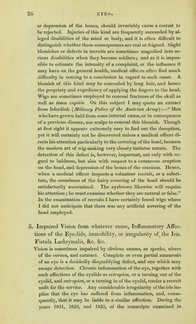 20 EYES. or depression of the bones, should invariably cause a recruit to be rejected. Injuries of this kind are frequently succeeded by al- leged disabilities of the mind or body, and it is often difficult to distinguish whether these consequences are real or feigned. Slight blemishes or defects in recruits are sometimes magnified into se- rious disabilities when they become soldiers; and as it is impos- sible to estimate the intensity of a complaint, or the influence it may have on the general health, medical officers often find much difficulty in coming to a conclusion in regard to such cases. A blemish of this kind may be concealed by long hair, and hence the propriety and expediency of applying the fingers to the head. Wigs are sometimes employed to conceal fractures of the skull as well as tinea capitis. On this subject I may quote an extract from Isfordink {Military Police of the Austrian Army):— Men who have grown bald from some internal cause, or in consequence of a previous disease, use scalps to conceal this blemish. Though at first sight it appears extremely easy to find out the deception, yet it will certainly not be discovered unless a medical officer di- rects his attention particularly to the covering of the head, because the modern art of wig-making very closely imitates nature. The detection of this defect is, however, important, not only with re- gard to baldness, but also with respect to a cutaneous eruption on the head, and depression of the bones of the cranium. Hence, when a medical officer inspects a volunteer recruit, or a substi- tute, the soundness of the hairy covering of the head should be satisfactorily ascertained. The eyebrows likewise will require his attention; he must examine whether they are natural or false. In the examination of recruits I have certainly found wigs where I did not anticipate that there was any artificial covering of the head employed. 5. Impaired Vision from whatever cause, Inflammatory Affec- tions of the Eye-lids, immobility, or irregularity of the Iris. Fistula Lachrymalis, &c. Sec. Vision is sometimes impaired by obvious causes, as specks, ulcers of the cornea, and cataract. Complete or even partial amaurosis of an eye is a decidedly disqualifying defect, and one which may escape detection. Chronic inflammation of the eye, together with such affections of the eyelids as ectropion, or a turning out of the eyelid, and entropion, or a turning in of the eyelid, render a recruit unfit for the service. Any considerable irregularity of the iris im- plies that the eye has suffered from inflammation, and, conse- quently, that it may be liable to a similar affection. During the years ] 831, 1832, and 1833, of the conscripts examined in
