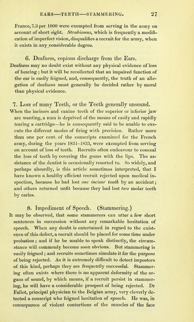 France, 7.3 per 1000 were exempted from serving in the army on account of short sight. Strabismus, which is frequently a modifi- cation of imperfect vision, disqualifies a recruit for the army, when it exists in any considerable degree. 6. Deafness, copious discharge from the Ears. Deafness may no doubt exist without any physical evidence of loss of hearing ; but it will be recollected that an impaired function of the ear is easily feigned, and, consequently, the truth of an alle- gation of deafness must generally be decided rather by moral than physical evidence. 7. Loss of many Teeth, or the Teeth generally unsound. When the incisors and canine teeth of the superior or inferior jaw are wanting, a man is deprived of the means of easily and rapidly tearing a cartridge—he is consequently said to be unable to exe- cute the different modes of firing with precision. Rather more than one per cent, of the conscripts examined for the French army, during the years 1831-18.33, were exempted from serving on account of loss of teeth. Recruits often endeavour to conceal the loss of teeth by covering the gums with the lips. The as- sistance of the dentist is occasionally resorted to. So widely, and perhaps absurdly, is this article sometimes interpreted, that I have known a healthy efficient recruit rejected upon medical in- spection, because he had lost one incisor tooth by an accident ; and others returned unfit because they had lost two molar teeth by caries. 8. Impediment of Speech. (Stammering.) It may be observed, that some stammerers can utter a few short sentences in succession without any remarkable hesitation of speech. When any doubt is entertained in regard to the exist- ence of this defect, a recruit should be placed for some time under probation; and if he be unable to speak distinctly, the circum- stance will commonly become soon obvious. But stammering is easily feigned ; and recruits sometimes simulate it for the purpose of being rejected. As it is extremely difficult to detect impostors of this kind, perhaps they are frequently successful. Stammer- ing often exists where there is no apparent deformity of the or- gans of sound, by which means, if a recruit persist in stammer- ing, he will have a considerable prospect of being rejected. Dr Fallot, principal physician to the Belgian army, very cleverly de- tected a conscript who feigned hesitation of speech. He was, in consequence of violent contortions of the muscles of the face