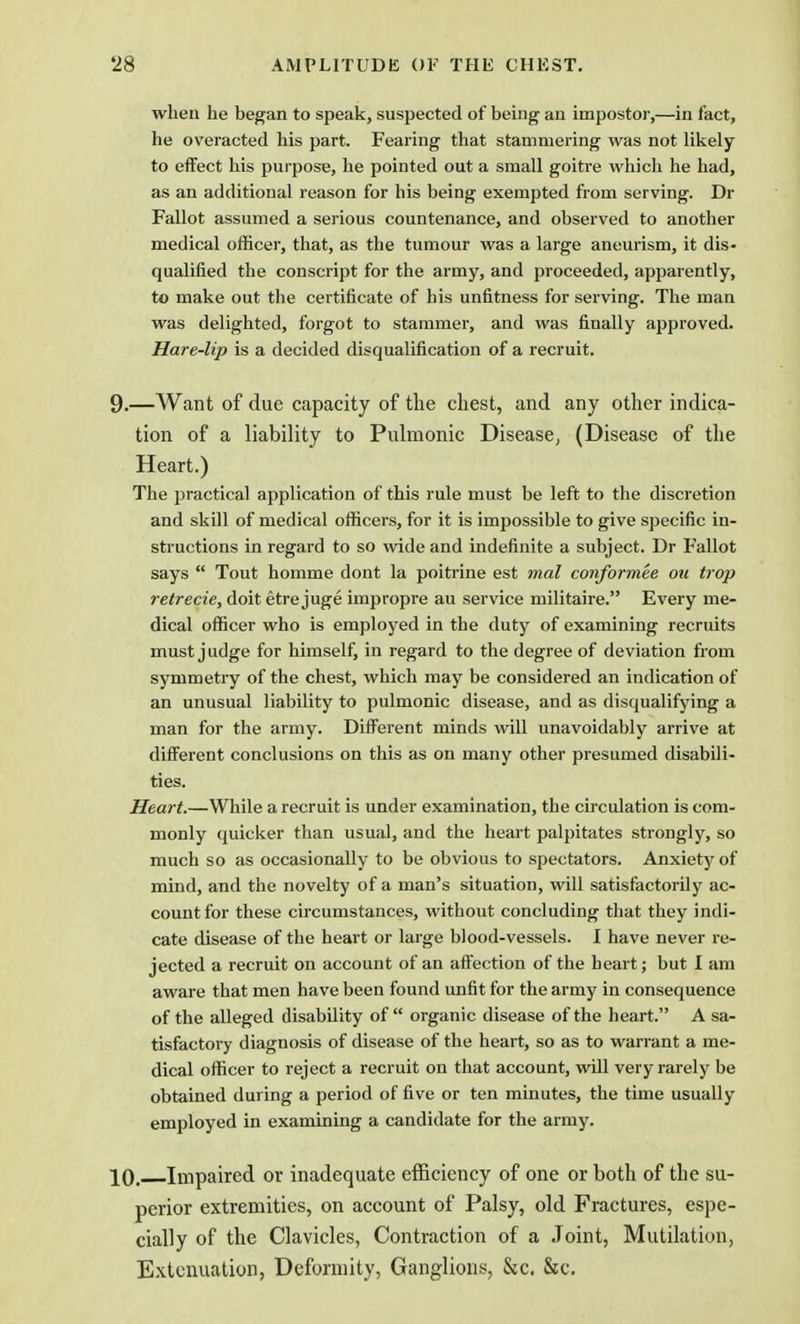 AMPLITUDE OF THE CHEST. when he began to speak, suspected of being an impostor,—in fact, he overacted his part. Fearing that stammering was not likely to effect his purpose, he pointed out a small goitre which he had, as an additional reason for his being exempted from serving. Dr Fallot assumed a serious countenance, and observed to another medical officer, that, as the tumour was a large aneurism, it dis- qualified the conscript for the army, and proceeded, apparently, to make out the certificate of his unfitness for serving. The man was delighted, forgot to stammer, and was finally approved. Hare-lip is a decided disqualification of a recruit. .—Want of due capacity of the chest, and any other indica- tion of a liability to Pulmonic Disease, (Disease of the Heart.) The practical application of this rule must be left to the discretion and skill of medical officers, for it is impossible to give specific in- structions in regard to so wide and indefinite a subject. Dr Fallot says  Tout homme dont la poitrine est mal conformee ou trop retrecie, doit etre juge impropre au service militaire. Every me- dical officer who is employed in the duty of examining recruits must judge for himself, in regard to the degree of deviation from symmetry of the chest, which may be considered an indication of an unusual liability to pulmonic disease, and as disqualifying a man for the army. Different minds will unavoidably arrive at different conclusions on this as on many other presumed disabili- ties. Heart.—While a recruit is under examination, the circulation is com- monly quicker than usual, and the heart palpitates strongly, so much so as occasionally to be obvious to spectators. Anxiety of mind, and the novelty of a man's situation, will satisfactorily ac- count for these circumstances, without concluding that they indi- cate disease of the heart or large blood-vessels. I have never re- jected a recruit on account of an affection of the heart; but I am aware that men have been found unfit for the army in consequence of the alleged disability of  organic disease of the heart. A sa- tisfactory diagnosis of disease of the heart, so as to warrant a me- dical officer to reject a recruit on that account, will very rarely be obtained during a period of five or ten minutes, the time usually employed in examining a candidate for the army. 10. Impaired or inadequate efficiency of one or both of the su- perior extremities, on account of Palsy, old Fractures, espe- cially of the Clavicles, Contraction of a Joint, Mutilation, Extenuation, Deformity, Ganglions, &c. &c.