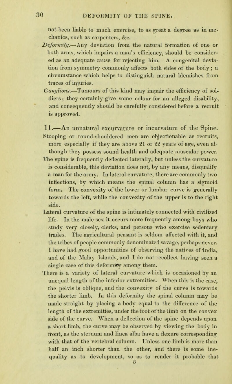 not been liable to much exercise, to as great a degree as in me- chanics, such as carpenters, &c. Deformity.—Any deviation from the natural formation of one or both arms, which impairs a man's efficiency, should be consider- ed as an adequate cause for rejecting him. A congenital devia- tion from symmetry commonly affects both sides of the body; a circumstance which helps to distinguish natural blemishes from traces of injuries. Ganglions.—Tumours of this kind may impair the efficiency of sol- diers ; they certainly give some colour for an alleged disability, and consequently should be carefully considered before a recruit is approved. 11.—An unnatural excurvature or incurvature of the Spine. Stooping or round-shouldered men are objectionable as recruits, more especially if they are above 21 or 22 years of age, even al- though they possess sound health and adequate muscular power. The spine is frequently deflected laterally, but unless the curvature is considerable, this deviation does not, by any means, disqualify a man for the army. In lateral curvature, there are commonly two inflections, by which means the spinal column has a sigmoid form. The convexity of the lower or lumbar curve is generally towards the left, while the convexity of the upper is to the right side. Lateral curvature of the spine is intimately connected with civilized life. In the male sex it occurs more frequently among boys who study very closely, clerks, and persons who exercise sedentary trades. The agricultural peasant is seldom affected with it, and the tribes of people commonly denominated savage, perhaps never. I have had good opportunities of observing the natives of India, and of the Malay Islands, and I do not recollect having seen a single case of this deformity among them. There is a variety of lateral curvature which is occasioned by an unequal length of the inferior extremities. When this is the case, the pelvis is oblique, and the convexity of the curve is towards the shorter limb. In this deformity the spinal column may be made straight by placing a body equal to the difference of the length of the extremities, under the foot of the limb on the convex side of the curve. When a deflection of the spine depends upon a short limb, the curve may be observed by viewing the body in front, as the sternum and linea alba have a flexure corresponding with that of the vertebral column. Unless one limb is more than half an inch shorter than the other, and there is some ine- quality as to development, so as to render it probable that