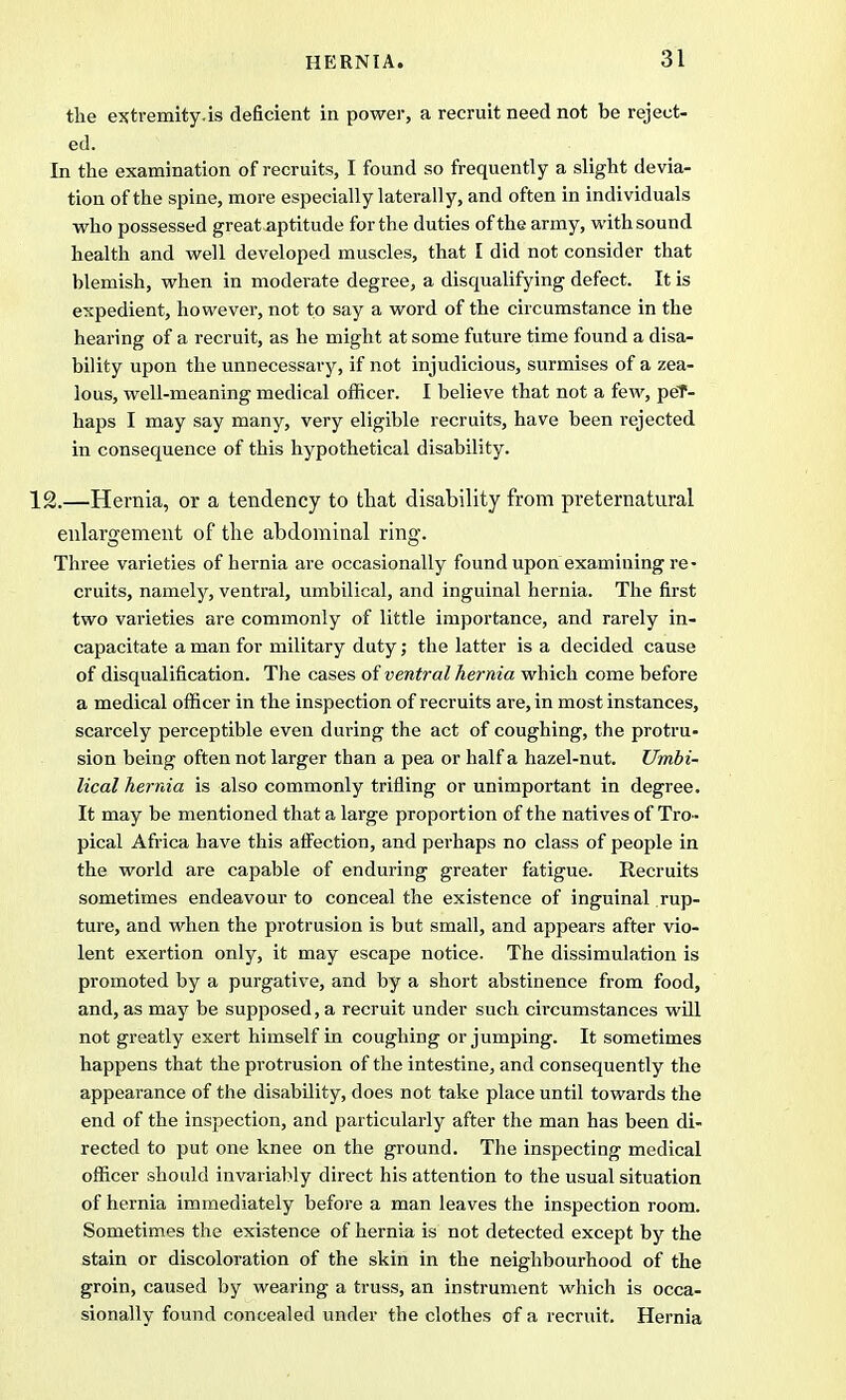 the extremity.is deficient in power, a recruit need not be reject- ed. In the examination of recruits, I found so frequently a slight devia- tion of the spine, more especially laterally, and often in individuals who possessed great aptitude for the duties of the army, with sound health and well developed muscles, that I did not consider that blemish, when in moderate degree, a disqualifying defect. It is expedient, however, not to say a word of the circumstance in the hearing of a recruit, as he might at some future time found a disa- bility upon the unnecessary, if not injudicious, surmises of a zea- lous, well-meaning medical officer. I believe that not a few, peT- haps I may say many, very eligible recruits, have been rejected in consequence of this hypothetical disability. 12.—Hernia, or a tendency to that disability from preternatural enlargement of the abdominal ring. Three varieties of hernia are occasionally found upon examining re- cruits, namely, ventral, umbilical, and inguinal hernia. The first two varieties are commonly of little importance, and rarely in- capacitate a man for military duty; the latter is a decided cause of disqualification. The cases of ventral hernia which come before a medical officer in the inspection of recruits are, in most instances, scarcely perceptible even during the act of coughing, the protru- sion being often not larger than a pea or half a hazel-nut. Umbi- lical hernia is also commonly trifling or unimportant in degree. It may be mentioned that a large proportion of the natives of Tro- pical Africa have this affection, and perhaps no class of people in the world are capable of enduring greater fatigue. Recruits sometimes endeavour to conceal the existence of inguinal rup- ture, and when the protrusion is but small, and appears after vio- lent exertion only, it may escape notice. The dissimulation is promoted by a purgative, and by a short abstinence from food, and, as may be supposed, a recruit under such circumstances will not greatly exert himself in coughing or jumping. It sometimes happens that the protrusion of the intestine, and consequently the appearance of the disability, does not take place until towards the end of the inspection, and particularly after the man has been di- rected to put one knee on the ground. The inspecting medical officer should invariably direct his attention to the usual situation of hernia immediately before a man leaves the inspection room. Sometimes the existence of hernia is not detected except by the stain or discoloration of the skin in the neighbourhood of the groin, caused by wearing a truss, an instrument which is occa- sionally found concealed under the clothes of a recruit. Hernia