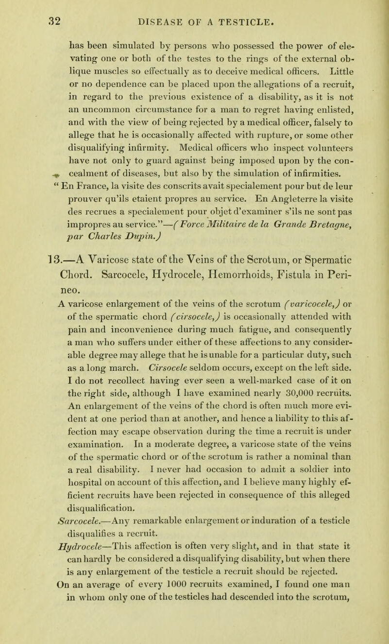 has been simulated by persons who possessed the power of ele- vating one or both of the testes to the rings of the external ob- lique muscles so effectually as to deceive medical officers. Little or no dependence can be placed upon the allegations of a recruit, in regard to the previous existence of a disability, as it is not an uncommon circumstance for a man to regret having enlisted, and with the view of being rejected by a medical officer, falsely to allege that he is occasionally affected with rupture, or some other disqualifying infirmity. Medical officers who inspect volunteers have not only to guard against being imposed upon by the con- cealment of diseases, but also by the simulation of infirmities.  En France, la visite des consents avait specialement pour but de leur prouver qu'ils etaient propres au service. En Angleterre la visite des recrues a specialement pour objet d'examiner s'ilsne sontpas impropres au service.—(Force Militaire de la Grande Bretagne, par Charles Dupin.J 13.—A Varicose state of the Veins of the Scrotum, or Spermatic Chord. Sarcocele, Hydrocele, Hemorrhoids, Fistula in Peri- neo. A varicose enlargement of the veins of the scrotum (varicocele,) or of the spermatic chord (cirsocele,) is occasionally attended with pain and inconvenience during much fatigue, and consequently a man who suffers under either of these affections to any consider- able degree may allege that he is unable for a particular duty, such as a long march. Cirsocele seldom occurs, except on the left side. I do not recollect having ever seen a well-marked case of it on the right side, although I have examined nearly 30,000 recruits. An enlargement of the veins of the chord is often much more evi- dent at one period than at another, and hence a liability to this af- fection may escape observation during the time a recruit is under examination. In a moderate degree, a varicose state of the veins of the spermatic chord or of the scrotum is rather a nominal than a real disability. I never had occasion to admit a soldier into hospital on account of this affection, and I believe many highly ef- ficient recruits have been rejected in consequence of this alleged disqualification. Sarcocele.—Any remarkable enlargement or induration of a testicle disqualifies a recruit. Hydrocele—This affection is often very slight, and in that state it can hardly be considered a disqualifying disability, but when there is any enlargement of the testicle a recruit should be rejected. On an average of every 1000 recruits examined, I found one man in whom only one of the testicles had descended into the scrotum,