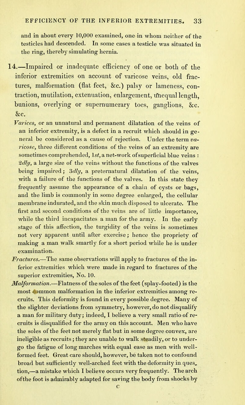 and in about every 10,000 examined, one in whom neither of the testicles had descended. In some cases a testicle was situated in the ring, thereby simulating hernia. 14.—Impaired or inadequate efficiency of one or both of the inferior extremities on account of varicose veins, old frac- tures, malformation (flat feet, &c.) palsy or lameness, con- traction, mutilation, extenuation, enlargement, vfnequal length, bunions, overlying or supernumerary toes, ganglions, &c. &c. Varices, or an unnatural and permanent dilatation of the veins of an inferior extremity, is a defect in a recruit which should in ge- neral be considered as a cause of rejection. Under the term va- ricose, three different conditions of the veins of an extremity are sometimes comprehended, 1st, a net-work ofsuperficial blue veins : 2dly, a large size of the veins without the functions of the valves being impaired; Sdly, a preternatural dilatation of the veins, with a failure of the functions of the valves. In this state they frequently assume the appearance of a chain of cysts or bags, and the limb is commonly in some degree enlarged, the cellular membrane indurated, and the skin much disposed to ulcerate. The first and second conditions of the veins are of little importance, while the third incapacitates a man for the army. In the early stage of this affection, the turgidity of the veins is sometimes not very apparent until after exercise; hence the propriety of making a man walk smartly for a short period while he is under examination. Fractures.—The same observations will apply to fractures of the in- ferior extremities which were made in regard to fractures of the superior extremities, No. 10. Malformation.—Flatness of the soles of the feet (splay-footed) is the most S»mmon malformation in the inferior extremities among re- cruits. This deformity is found in every possible degree. Many of the slighter deviations from symmetry, however, do not disqualify a man for military duty; indeed, I believe a very small ratio of re- cruits is disqualified for the army on this account. Men who have the soles of the feet not merely flat but in some degree convex, are ineligible as recruits; they are unable to walk steadily, or to under- go the fatigue of long marches with equal ease as men with well- formed feet. Great care should, however, be taken not to confound broad but sufficiently well-arched feet with the deformity in ques, tion,—a mistake which I believe occurs very frequently. The arch ofthe foot is admirably adapted for saving the body from shocks by C