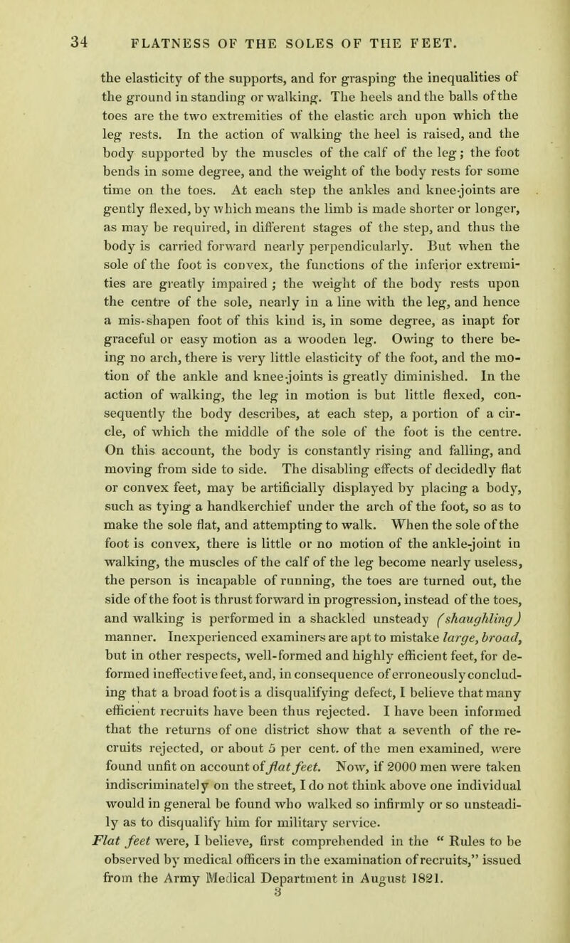 FLATNESS OF THE SOLES OF THE FEET. the elasticity of the supports, and for grasping the inequalities of the ground in standing or walking. The heels and the balls of the toes are the two extremities of the elastic arch upon which the leg rests. In the action of walking the heel is raised, and the body supported by the muscles of the calf of the leg; the foot bends in some degree, and the weight of the body rests for some time on the toes. At each step the ankles and knee-joints are gently flexed, by which means the limb is made shorter or longer, as may be required, in different stages of the step, and thus the body is carried forward nearly perpendicularly. But when the sole of the foot is convex, the functions of the inferior extremi- ties are greatly impaired ; the weight of the body rests upon the centre of the sole, nearly in a line with the leg, and hence a mis-shapen foot of this kind is, in some degree, as inapt for graceful or easy motion as a wooden leg. Owing to there be- ing no arch, there is very little elasticity of the foot, and the mo- tion of the ankle and knee-joints is greatly diminished. In the action of walking, the leg in motion is but little flexed, con- sequently the body describes, at each step, a portion of a cir- cle, of which the middle of the sole of the foot is the centre. On this account, the body is constantly rising and falling, and moving from side to side. The disabling effects of decidedly flat or convex feet, may be artificially displayed by placing a body, such as tying a handkerchief under the arch of the foot, so as to make the sole flat, and attempting to walk. When the sole of the foot is convex, there is little or no motion of the ankle-joint in walking, the muscles of the calf of the leg become nearly useless, the person is incapable of running, the toes are turned out, the side of the foot is thrust forward in progression, instead of the toes, and walking is performed in a shackled unsteady (shaughling) manner. Inexperienced examiners are apt to mistake large, broad, but in other respects, well-formed and highly efficient feet, for de- formed ineffective feet, and, inconsequence of erroneously conclud- ing that a broad foot is a disqualifying defect, I believe that many efficient recruits have been thus rejected. I have been informed that the returns of one district show that a seventh of the re- cruits rejected, or about 5 per cent, of the men examined, were found unfit on account offiat feet. Now, if 2000 men were taken indiscriminately on the street, I do not think above one individual would in general be found who walked so infirmly or so unsteadi- ly as to disqualify him for military service. Flat feet were, I believe, first comprehended in the  Rules to be observed by medical officers in the examination of recruits, issued from the Army Medical Department in August 1821.