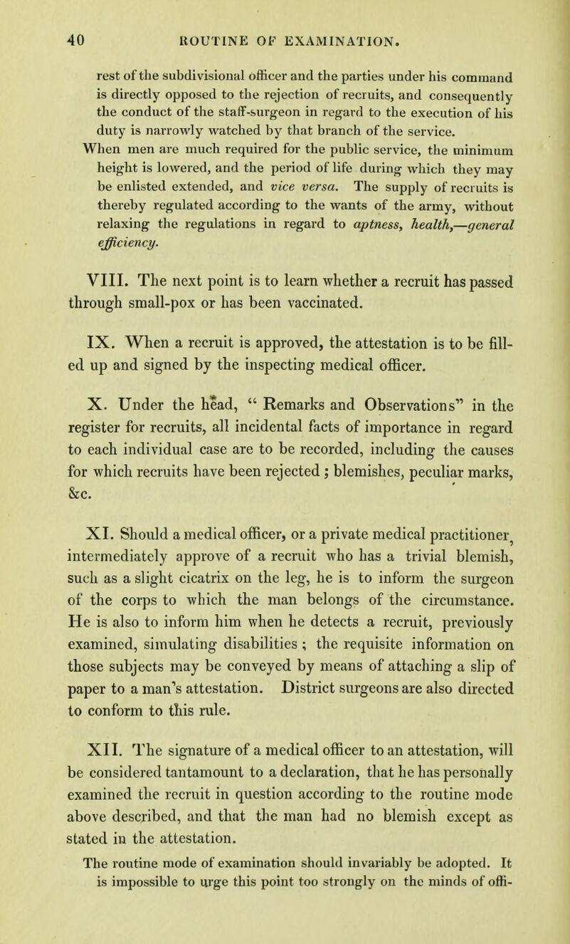 rest of the subdi visional officer and the parties under his command is directly opposed to the rejection of recruits, and consequently the conduct of the staff-surgeon in regard to the execution of his duty is narrowly watched by that branch of the service. When men are much required for the public service, the minimum height is lowered, and the period of life during which they may be enlisted extended, and vice versa. The supply of recruits is thereby regulated according to the wants of the army, without relaxing the regulations in regard to aptness, health,—general efficiency. VIII. The next point is to learn whether a recruit has passed through small-pox or has been vaccinated. IX. When a recruit is approved, the attestation is to be fill- ed up and signed by the inspecting medical officer. X. Under the head,  Remarks and Observations in the register for recruits, all incidental facts of importance in regard to each individual case are to be recorded, including the causes for which recruits have been rejected ; blemishes, peculiar marks, &c. XI. Should a medical officer, or a private medical practitioner intermediately approve of a recruit who has a trivial blemish, such as a slight cicatrix on the leg, he is to inform the surgeon of the corps to which the man belongs of the circumstance. He is also to inform him when he detects a recruit, previously examined, simulating disabilities ; the requisite information on those subjects may be conveyed by means of attaching a slip of paper to a man's attestation. District surgeons are also directed to conform to this rule. XII. The signature of a medical officer to an attestation, will be considered tantamount to a declaration, that he has personally examined the recruit in question according to the routine mode above described, and that the man had no blemish except as stated in the attestation. The routine mode of examination should invariably be adopted. It is impossible to urge this point too strongly on the minds of offi-