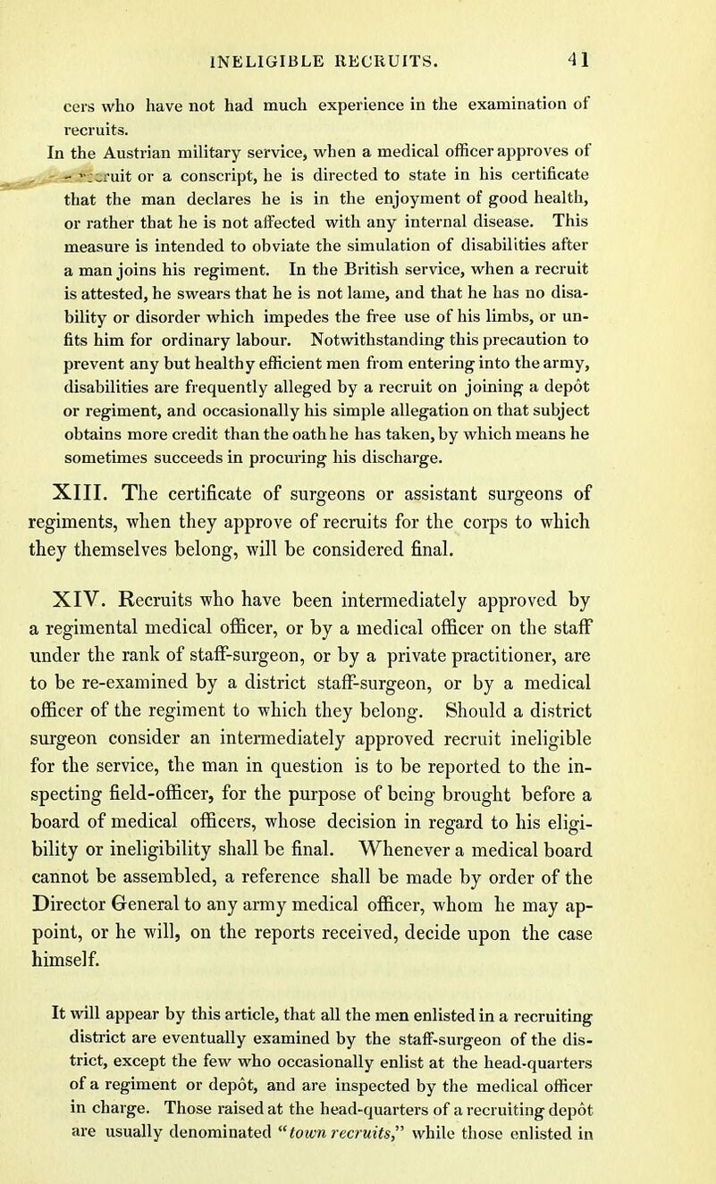 eers who have not had much experience in the examination of recruits. In the Austrian military service, when a medical officer approves of - recruit or a conscript, he is directed to state in his certificate that the man declares he is in the enjoyment of good health, or rather that he is not affected with any internal disease. This measure is intended to obviate the simulation of disabilities after a man joins his regiment. In the British service, when a recruit is attested, he swears that he is not lame, and that he has no disa- bility or disorder which impedes the free use of his limbs, or un- fits him for ordinary labour. Notwithstanding this precaution to prevent any but healthy efficient men from entering into the army, disabilities are frequently alleged by a recruit on joining a depot or regiment, and occasionally his simple allegation on that subject obtains more credit than the oath he has taken, by which means he sometimes succeeds in procuring his discharge. XIII. The certificate of surgeons or assistant surgeons of regiments, when they approve of recruits for the corps to which they themselves belong, will be considered final. XIV. Recruits who have been intermediately approved by a regimental medical officer, or by a medical officer on the staff under the rank of staff-surgeon, or by a private practitioner, are to be re-examined by a district staff-surgeon, or by a medical officer of the regiment to which they belong. Should a district surgeon consider an intermediately approved recruit ineligible for the service, the man in question is to be reported to the in- specting field-officer, for the purpose of being brought before a board of medical officers, whose decision in regard to his eligi- bility or ineligibility shall be final. Whenever a medical board cannot be assembled, a reference shall be made by order of the Director General to any army medical officer, whom he may ap- point, or he will, on the reports received, decide upon the case himself. It will appear by this article, that all the men enlisted in a recruiting district are eventually examined by the staff-surgeon of the dis- trict, except the few who occasionally enlist at the head-quarters of a regiment or depot, and are inspected by the medical officer in charge. Those raised at the head-quarters of a recruiting depot are usually denominated town recruits, while those enlisted in