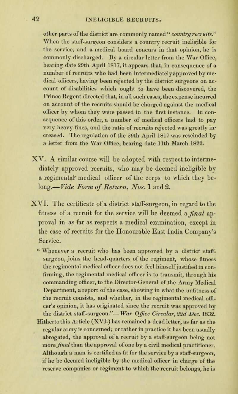 other parts of the district are commonly named  country recruits. When the staff-surgeon considers a country recruit ineligible for the service, and a medical board concurs in that opinion, he is commonly discharged. By a circular letter from the War Office, bearing date 29th April 1817, it appears that, in consequence of a number of recruits who had been intermediately approved by me- dical officers, having been rejected by the district surgeons on ac- count of disabilities which ought to have been discovered, the Prince Regent directed that, in all such cases, the expense incurred on account of the recruits should be charged against the medical officer by whom they were passed in the first instance. In con- sequence of this order, a number of medical officers had to pay very heavy fines, and the ratio of recruits rejected was greatly in- creased. The regulation of the 29th April 1817 was rescinded by a letter from the War Office, bearing date 11th March 1822. XV. A similar course will be adopted with respect to interme- diately approved recruits, who may be deemed ineligible by a regimental' medical officer of the corps to which they be- long.— Vide Form of Return, Nos. 1 and 2. XVI. The certificate of a district staff-surgeon, in regard to the fitness of a recruit for the service will be deemed a final ap- proval in as far as respects a medical examination, except in the case of recruits for the Honourable East India Company's Service.  Whenever a recruit who has been approved by a district staff- surgeon, joins the head-quarters of the regiment, whose fitness the regimental medical officer does not feel himself justified in con- firming, the regimental medical officer is to transmit, through his commanding officer, to the Director-General of the Army Medical Department, a report of the case, showing in what the unfitness of the recruit consists, and whether, in the regimental medical offi- cer's opinion, it has originated since the recruit was approved by the district staff-surgeon.—War Office Circular, 22d Dec. 1832. Hitherto this Article (XVI.) has remained a dead letter, as far as the regular army is concerned; or rather in practice it has been usually abrogated, the approval of a recruit by a staff-surgeon being not more final than the approval of one by a civil medical practitioner. Although a man is certified as fit for the service by a staff-surgeon, if he be deemed ineligible by the medical officer in charge of the reserve companies or regiment to which the recruit belongs, he is